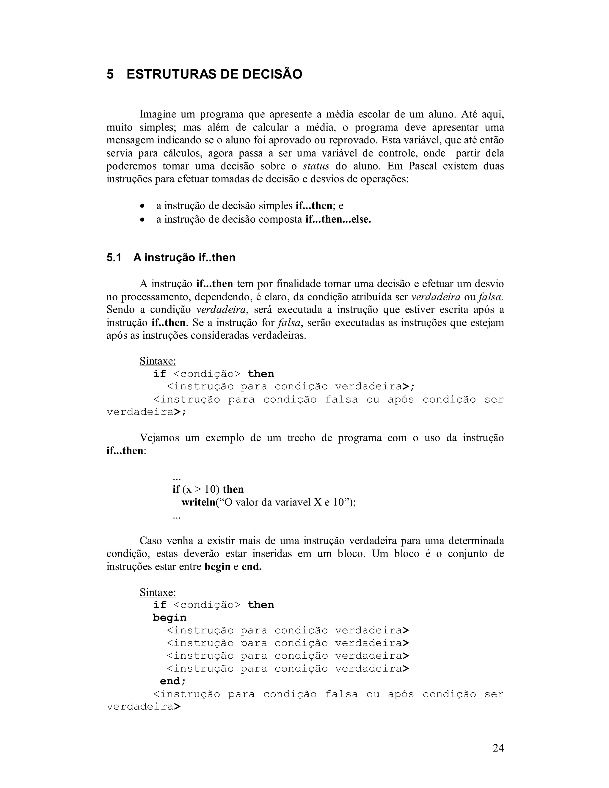 24
5 ESTRUTURAS DE DECISÃO
Imagine um programa que apresente a média escolar de um aluno. Até aqui,
muito simples; mas além de calcular a média, o programa deve apresentar uma
mensagem indicando se o aluno foi aprovado ou reprovado. Esta variável, que até então
servia para cálculos, agora passa a ser uma variável de controle, onde partir dela
poderemos tomar uma decisão sobre o status do aluno. Em Pascal existem duas
instruções para efetuar tomadas de decisão e desvios de operações:
• a instrução de decisão simples if...then; e
• a instrução de decisão composta if...then...else.
5.1 A instrução if..then
A instrução if...then tem por finalidade tomar uma decisão e efetuar um desvio
no processamento, dependendo, é claro, da condição atribuída ser verdadeira ou falsa.
Sendo a condição verdadeira, será executada a instrução que estiver escrita após a
instrução if..then. Se a instrução for falsa, serão executadas as instruções que estejam
após as instruções consideradas verdadeiras.
Sintaxe:
if <condição> then
<instrução para condição verdadeira>;
<instrução para condição falsa ou após condição ser
verdadeira>;
Vejamos um exemplo de um trecho de programa com o uso da instrução
if...then:
...
if (x > 10) then
writeln(“O valor da variavel X e 10”);
...
Caso venha a existir mais de uma instrução verdadeira para uma determinada
condição, estas deverão estar inseridas em um bloco. Um bloco é o conjunto de
instruções estar entre begin e end.
Sintaxe:
if <condição> then
begin
<instrução para condição verdadeira>
<instrução para condição verdadeira>
<instrução para condição verdadeira>
<instrução para condição verdadeira>
end;
<instrução para condição falsa ou após condição ser
verdadeira>
 