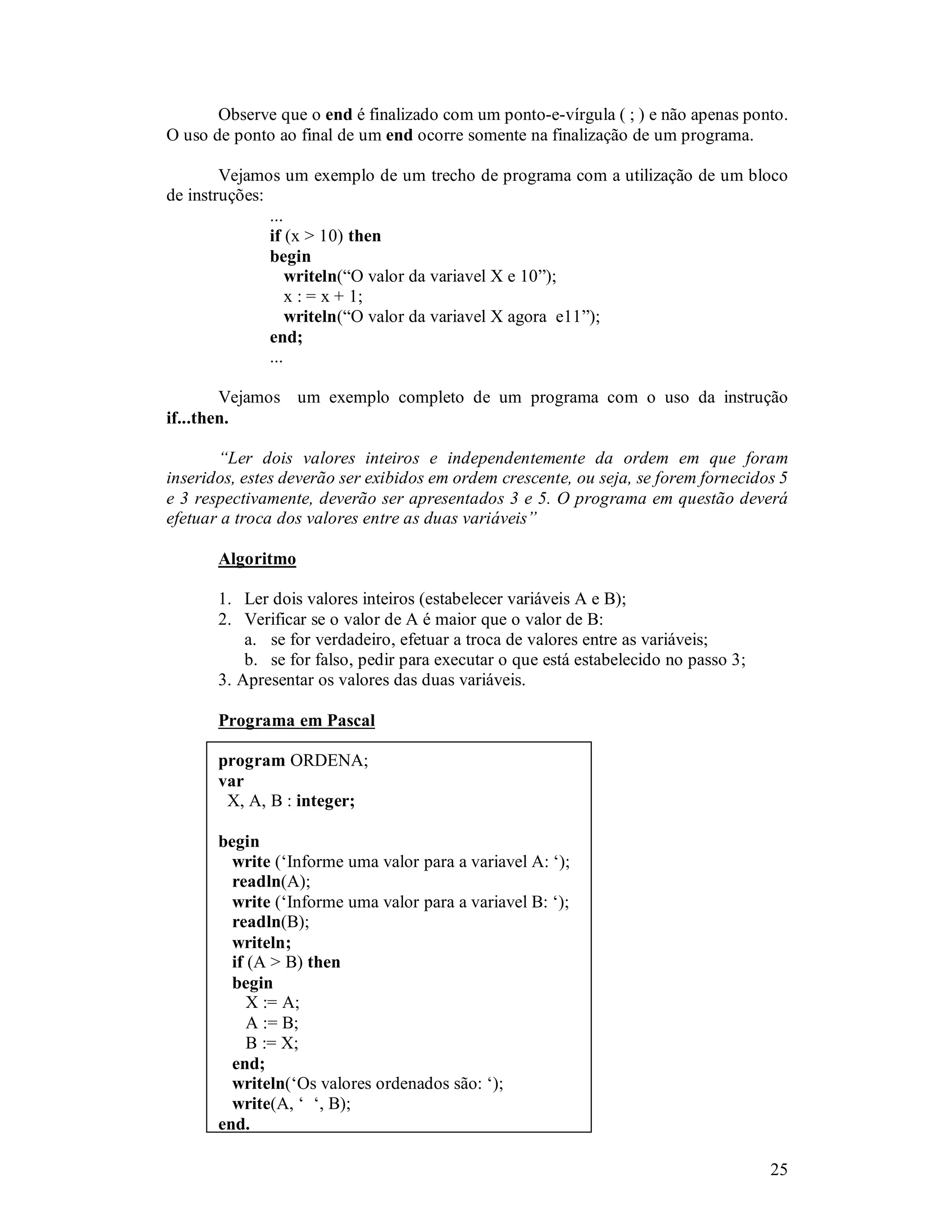 25
Observe que o end é finalizado com um ponto-e-vírgula ( ; ) e não apenas ponto.
O uso de ponto ao final de um end ocorre somente na finalização de um programa.
Vejamos um exemplo de um trecho de programa com a utilização de um bloco
de instruções:
...
if (x > 10) then
begin
writeln(“O valor da variavel X e 10”);
x : = x + 1;
writeln(“O valor da variavel X agora e11”);
end;
...
Vejamos um exemplo completo de um programa com o uso da instrução
if...then.
“Ler dois valores inteiros e independentemente da ordem em que foram
inseridos, estes deverão ser exibidos em ordem crescente, ou seja, se forem fornecidos 5
e 3 respectivamente, deverão ser apresentados 3 e 5. O programa em questão deverá
efetuar a troca dos valores entre as duas variáveis”
Algoritmo
1. Ler dois valores inteiros (estabelecer variáveis A e B);
2. Verificar se o valor de A é maior que o valor de B:
a. se for verdadeiro, efetuar a troca de valores entre as variáveis;
b. se for falso, pedir para executar o que está estabelecido no passo 3;
3. Apresentar os valores das duas variáveis.
Programa em Pascal
program ORDENA;
var
X, A, B : integer;
begin
write (‘Informe uma valor para a variavel A: ‘);
readln(A);
write (‘Informe uma valor para a variavel B: ‘);
readln(B);
writeln;
if (A > B) then
begin
X := A;
A := B;
B := X;
end;
writeln(‘Os valores ordenados são: ‘);
write(A, ‘ ‘, B);
end.
 