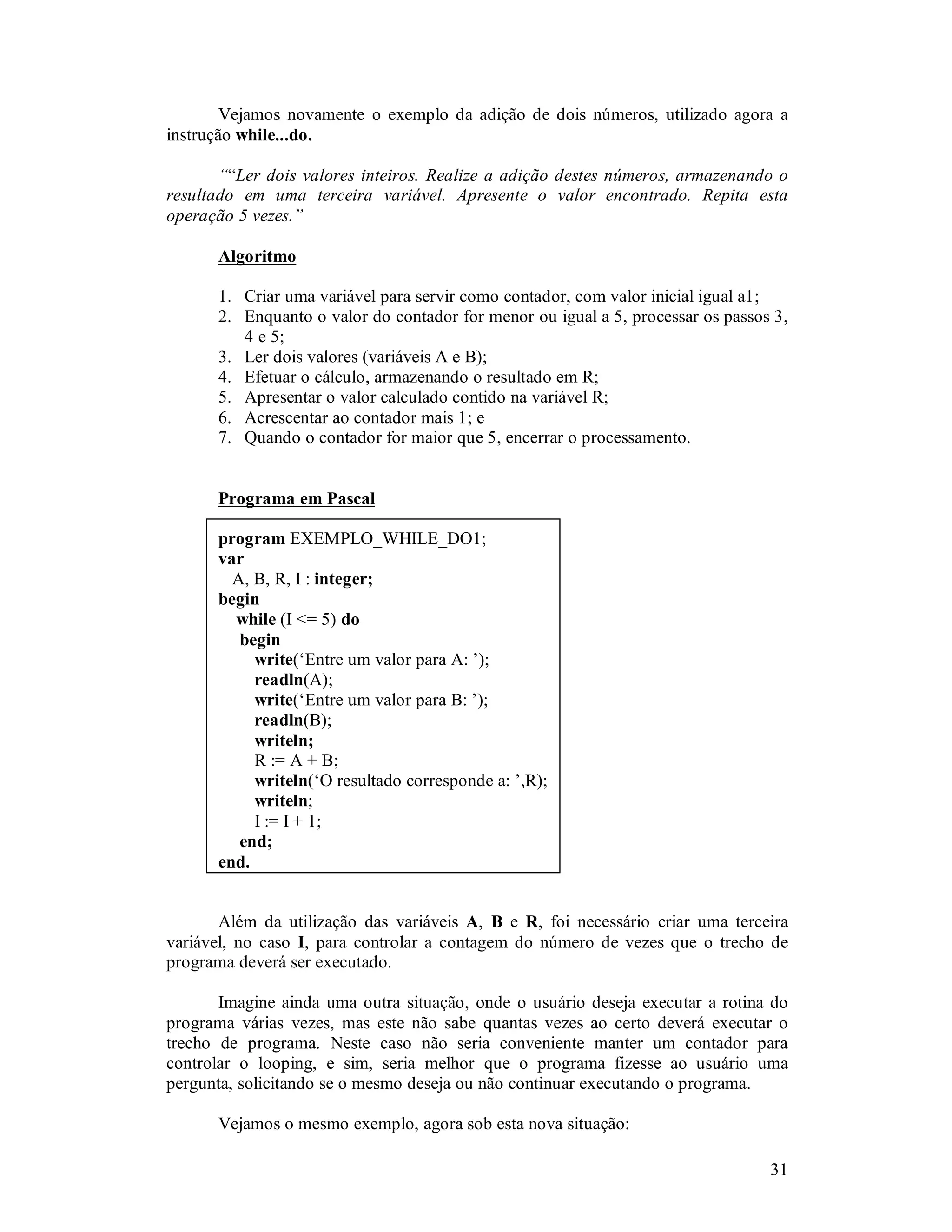 31
Vejamos novamente o exemplo da adição de dois números, utilizado agora a
instrução while...do.
““Ler dois valores inteiros. Realize a adição destes números, armazenando o
resultado em uma terceira variável. Apresente o valor encontrado. Repita esta
operação 5 vezes.”
Algoritmo
1. Criar uma variável para servir como contador, com valor inicial igual a1;
2. Enquanto o valor do contador for menor ou igual a 5, processar os passos 3,
4 e 5;
3. Ler dois valores (variáveis A e B);
4. Efetuar o cálculo, armazenando o resultado em R;
5. Apresentar o valor calculado contido na variável R;
6. Acrescentar ao contador mais 1; e
7. Quando o contador for maior que 5, encerrar o processamento.
Programa em Pascal
program EXEMPLO_WHILE_DO1;
var
A, B, R, I : integer;
begin
while (I <= 5) do
begin
write(‘Entre um valor para A: ’);
readln(A);
write(‘Entre um valor para B: ’);
readln(B);
writeln;
R := A + B;
writeln(‘O resultado corresponde a: ’,R);
writeln;
I := I + 1;
end;
end.
Além da utilização das variáveis A, B e R, foi necessário criar uma terceira
variável, no caso I, para controlar a contagem do número de vezes que o trecho de
programa deverá ser executado.
Imagine ainda uma outra situação, onde o usuário deseja executar a rotina do
programa várias vezes, mas este não sabe quantas vezes ao certo deverá executar o
trecho de programa. Neste caso não seria conveniente manter um contador para
controlar o looping, e sim, seria melhor que o programa fizesse ao usuário uma
pergunta, solicitando se o mesmo deseja ou não continuar executando o programa.
Vejamos o mesmo exemplo, agora sob esta nova situação:
 