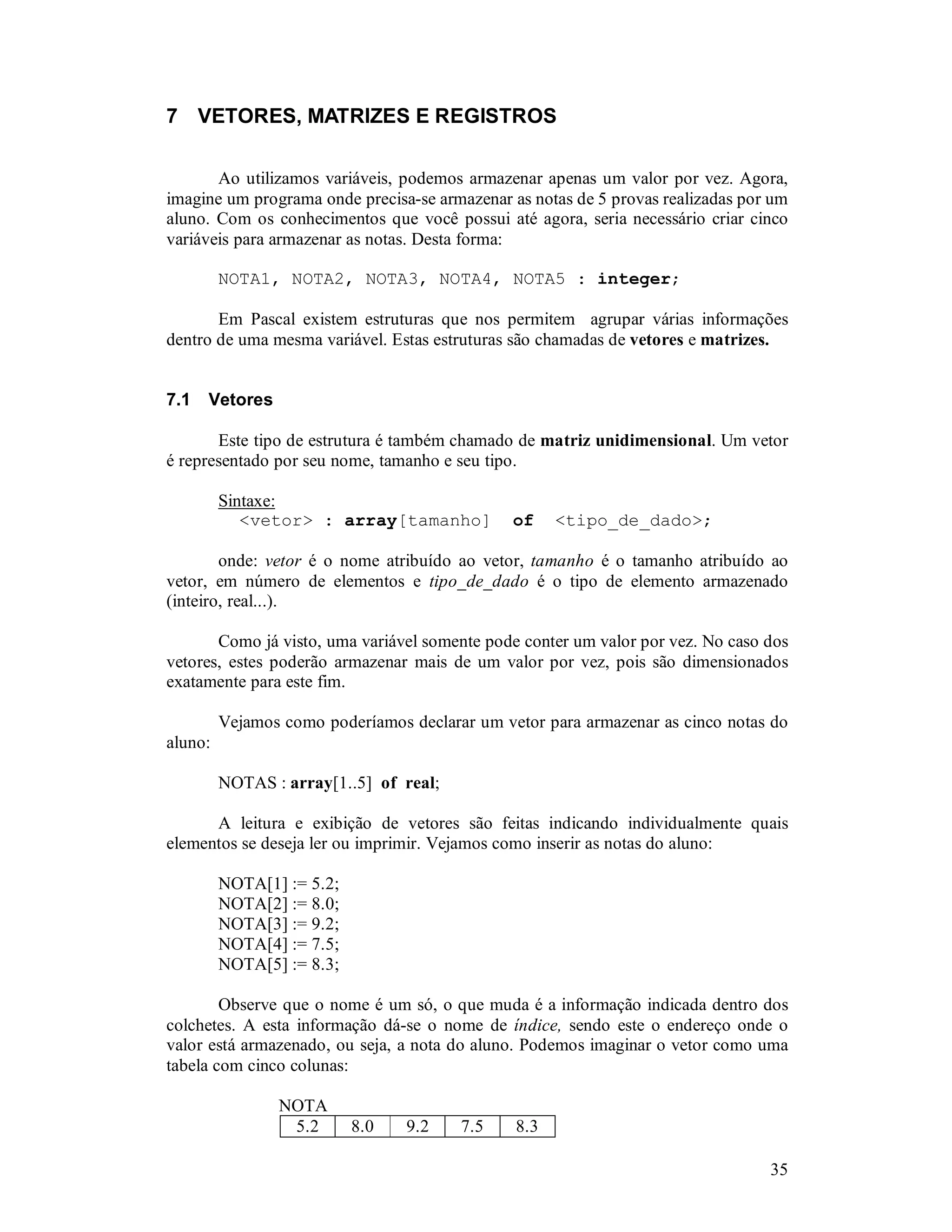 35
7 VETORES, MATRIZES E REGISTROS
Ao utilizamos variáveis, podemos armazenar apenas um valor por vez. Agora,
imagine um programa onde precisa-se armazenar as notas de 5 provas realizadas por um
aluno. Com os conhecimentos que você possui até agora, seria necessário criar cinco
variáveis para armazenar as notas. Desta forma:
NOTA1, NOTA2, NOTA3, NOTA4, NOTA5 : integer;
Em Pascal existem estruturas que nos permitem agrupar várias informações
dentro de uma mesma variável. Estas estruturas são chamadas de vetores e matrizes.
7.1 Vetores
Este tipo de estrutura é também chamado de matriz unidimensional. Um vetor
é representado por seu nome, tamanho e seu tipo.
Sintaxe:
<vetor> : array[tamanho] of <tipo_de_dado>;
onde: vetor é o nome atribuído ao vetor, tamanho é o tamanho atribuído ao
vetor, em número de elementos e tipo_de_dado é o tipo de elemento armazenado
(inteiro, real...).
Como já visto, uma variável somente pode conter um valor por vez. No caso dos
vetores, estes poderão armazenar mais de um valor por vez, pois são dimensionados
exatamente para este fim.
Vejamos como poderíamos declarar um vetor para armazenar as cinco notas do
aluno:
NOTAS : array[1..5] of real;
A leitura e exibição de vetores são feitas indicando individualmente quais
elementos se deseja ler ou imprimir. Vejamos como inserir as notas do aluno:
NOTA[1] := 5.2;
NOTA[2] := 8.0;
NOTA[3] := 9.2;
NOTA[4] := 7.5;
NOTA[5] := 8.3;
Observe que o nome é um só, o que muda é a informação indicada dentro dos
colchetes. A esta informação dá-se o nome de índice, sendo este o endereço onde o
valor está armazenado, ou seja, a nota do aluno. Podemos imaginar o vetor como uma
tabela com cinco colunas:
NOTA
5.2 8.0 9.2 7.5 8.3
 