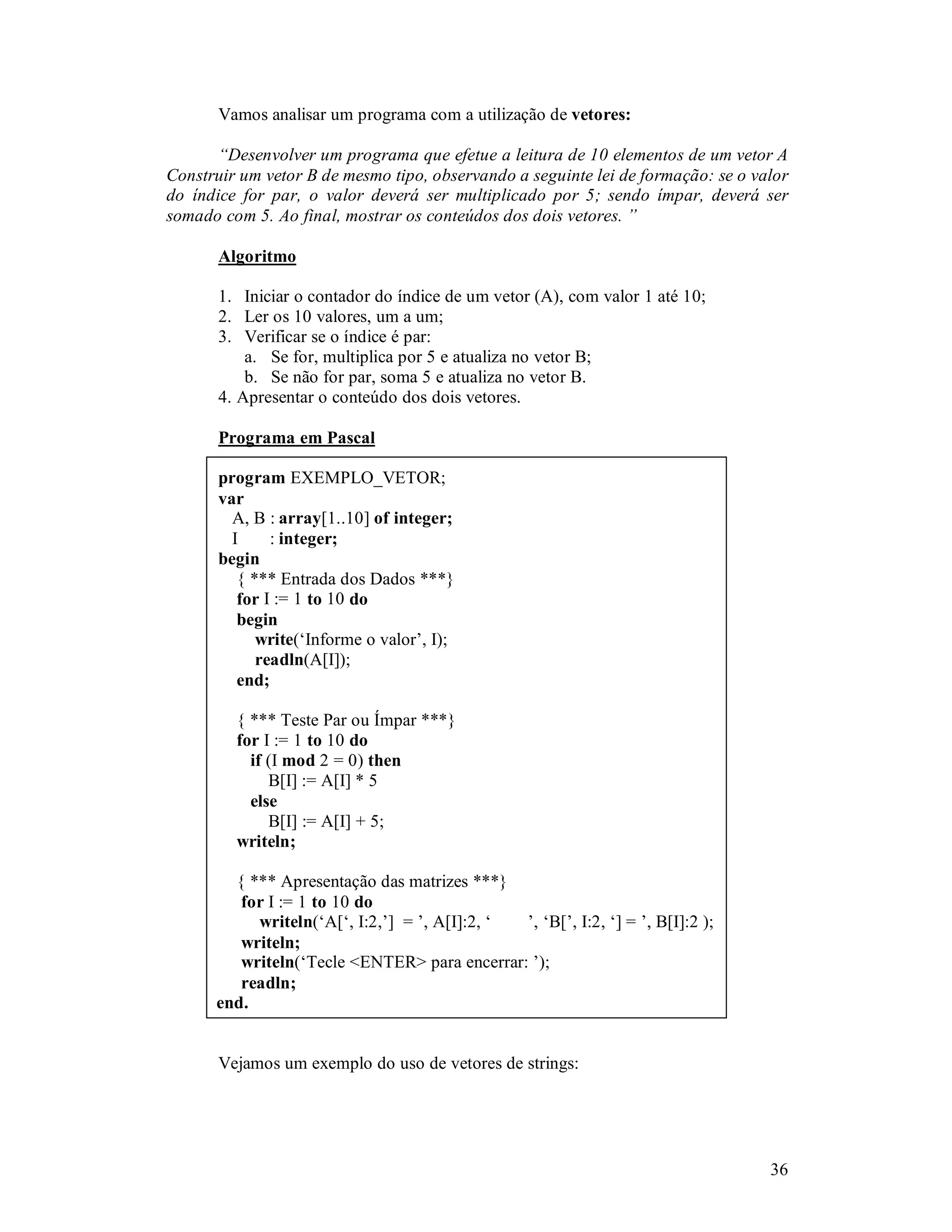 36
Vamos analisar um programa com a utilização de vetores:
“Desenvolver um programa que efetue a leitura de 10 elementos de um vetor A
Construir um vetor B de mesmo tipo, observando a seguinte lei de formação: se o valor
do índice for par, o valor deverá ser multiplicado por 5; sendo ímpar, deverá ser
somado com 5. Ao final, mostrar os conteúdos dos dois vetores. ”
Algoritmo
1. Iniciar o contador do índice de um vetor (A), com valor 1 até 10;
2. Ler os 10 valores, um a um;
3. Verificar se o índice é par:
a. Se for, multiplica por 5 e atualiza no vetor B;
b. Se não for par, soma 5 e atualiza no vetor B.
4. Apresentar o conteúdo dos dois vetores.
Programa em Pascal
program EXEMPLO_VETOR;
var
A, B : array[1..10] of integer;
I : integer;
begin
{ *** Entrada dos Dados ***}
for I := 1 to 10 do
begin
write(‘Informe o valor’, I);
readln(A[I]);
end;
{ *** Teste Par ou Ímpar ***}
for I := 1 to 10 do
if (I mod 2 = 0) then
B[I] := A[I] * 5
else
B[I] := A[I] + 5;
writeln;
{ *** Apresentação das matrizes ***}
for I := 1 to 10 do
writeln(‘A[‘, I:2,’] = ’, A[I]:2, ‘ ’, ‘B[’, I:2, ‘] = ’, B[I]:2 );
writeln;
writeln(‘Tecle <ENTER> para encerrar: ’);
readln;
end.
Vejamos um exemplo do uso de vetores de strings:
 