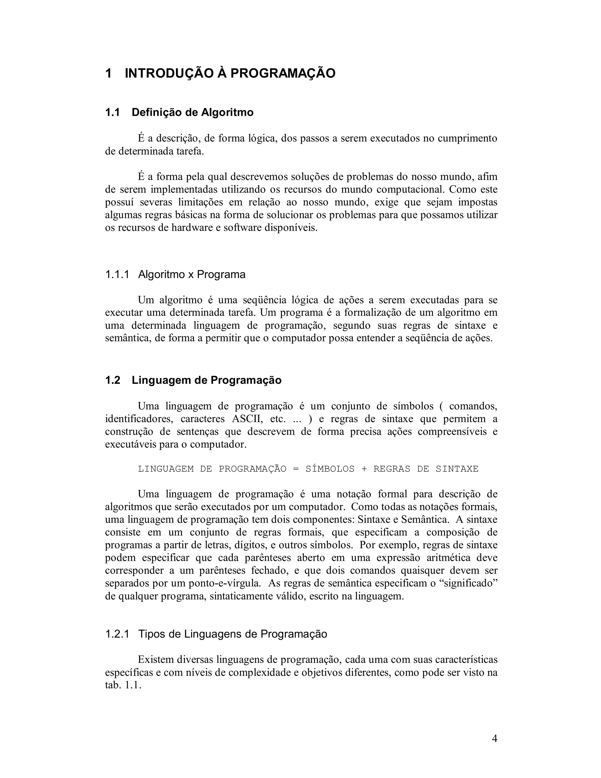 4
1 INTRODUÇÃO À PROGRAMAÇÃO
1.1 Definição de Algoritmo
É a descrição, de forma lógica, dos passos a serem executados no cumprimento
de determinada tarefa.
É a forma pela qual descrevemos soluções de problemas do nosso mundo, afim
de serem implementadas utilizando os recursos do mundo computacional. Como este
possuí severas limitações em relação ao nosso mundo, exige que sejam impostas
algumas regras básicas na forma de solucionar os problemas para que possamos utilizar
os recursos de hardware e software disponíveis.
1.1.1 Algoritmo x Programa
Um algoritmo é uma seqüência lógica de ações a serem executadas para se
executar uma determinada tarefa. Um programa é a formalização de um algoritmo em
uma determinada linguagem de programação, segundo suas regras de sintaxe e
semântica, de forma a permitir que o computador possa entender a seqüência de ações.
1.2 Linguagem de Programação
Uma linguagem de programação é um conjunto de símbolos ( comandos,
identificadores, caracteres ASCII, etc. ... ) e regras de sintaxe que permitem a
construção de sentenças que descrevem de forma precisa ações compreensíveis e
executáveis para o computador.
LINGUAGEM DE PROGRAMAÇÃO = SÍMBOLOS + REGRAS DE SINTAXE
Uma linguagem de programação é uma notação formal para descrição de
algoritmos que serão executados por um computador. Como todas as notações formais,
uma linguagem de programação tem dois componentes: Sintaxe e Semântica. A sintaxe
consiste em um conjunto de regras formais, que especificam a composição de
programas a partir de letras, dígitos, e outros símbolos. Por exemplo, regras de sintaxe
podem especificar que cada parênteses aberto em uma expressão aritmética deve
corresponder a um parênteses fechado, e que dois comandos quaisquer devem ser
separados por um ponto-e-vírgula. As regras de semântica especificam o “significado”
de qualquer programa, sintaticamente válido, escrito na linguagem.
1.2.1 Tipos de Linguagens de Programação
Existem diversas linguagens de programação, cada uma com suas características
específicas e com níveis de complexidade e objetivos diferentes, como pode ser visto na
tab. 1.1.
 