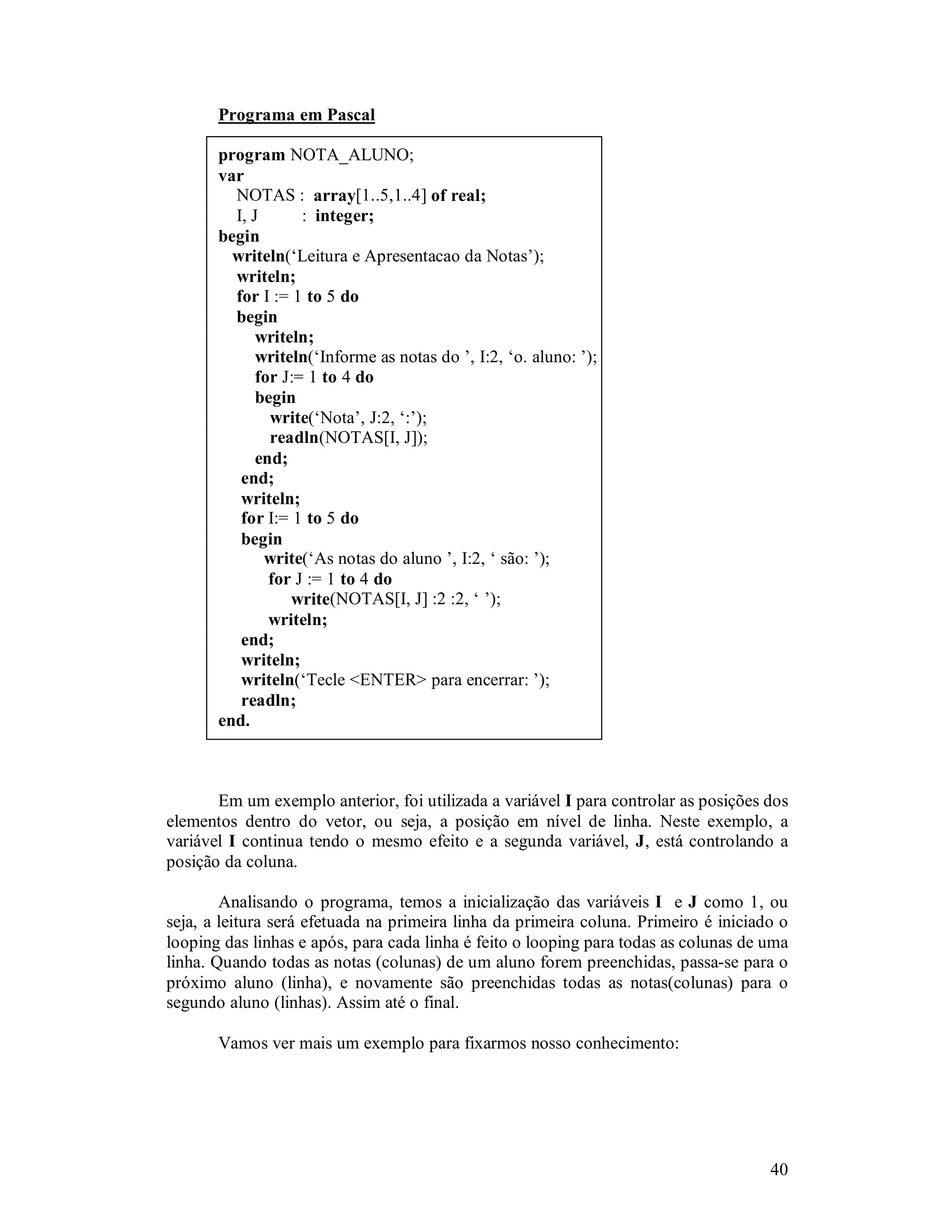 40
Programa em Pascal
program NOTA_ALUNO;
var
NOTAS : array[1..5,1..4] of real;
I, J : integer;
begin
writeln(‘Leitura e Apresentacao da Notas’);
writeln;
for I := 1 to 5 do
begin
writeln;
writeln(‘Informe as notas do ’, I:2, ‘o. aluno: ’);
for J:= 1 to 4 do
begin
write(‘Nota’, J:2, ‘:’);
readln(NOTAS[I, J]);
end;
end;
writeln;
for I:= 1 to 5 do
begin
write(‘As notas do aluno ’, I:2, ‘ são: ’);
for J := 1 to 4 do
write(NOTAS[I, J] :2 :2, ‘ ’);
writeln;
end;
writeln;
writeln(‘Tecle <ENTER> para encerrar: ’);
readln;
end.
Em um exemplo anterior, foi utilizada a variável I para controlar as posições dos
elementos dentro do vetor, ou seja, a posição em nível de linha. Neste exemplo, a
variável I continua tendo o mesmo efeito e a segunda variável, J, está controlando a
posição da coluna.
Analisando o programa, temos a inicialização das variáveis I e J como 1, ou
seja, a leitura será efetuada na primeira linha da primeira coluna. Primeiro é iniciado o
looping das linhas e após, para cada linha é feito o looping para todas as colunas de uma
linha. Quando todas as notas (colunas) de um aluno forem preenchidas, passa-se para o
próximo aluno (linha), e novamente são preenchidas todas as notas(colunas) para o
segundo aluno (linhas). Assim até o final.
Vamos ver mais um exemplo para fixarmos nosso conhecimento:
 