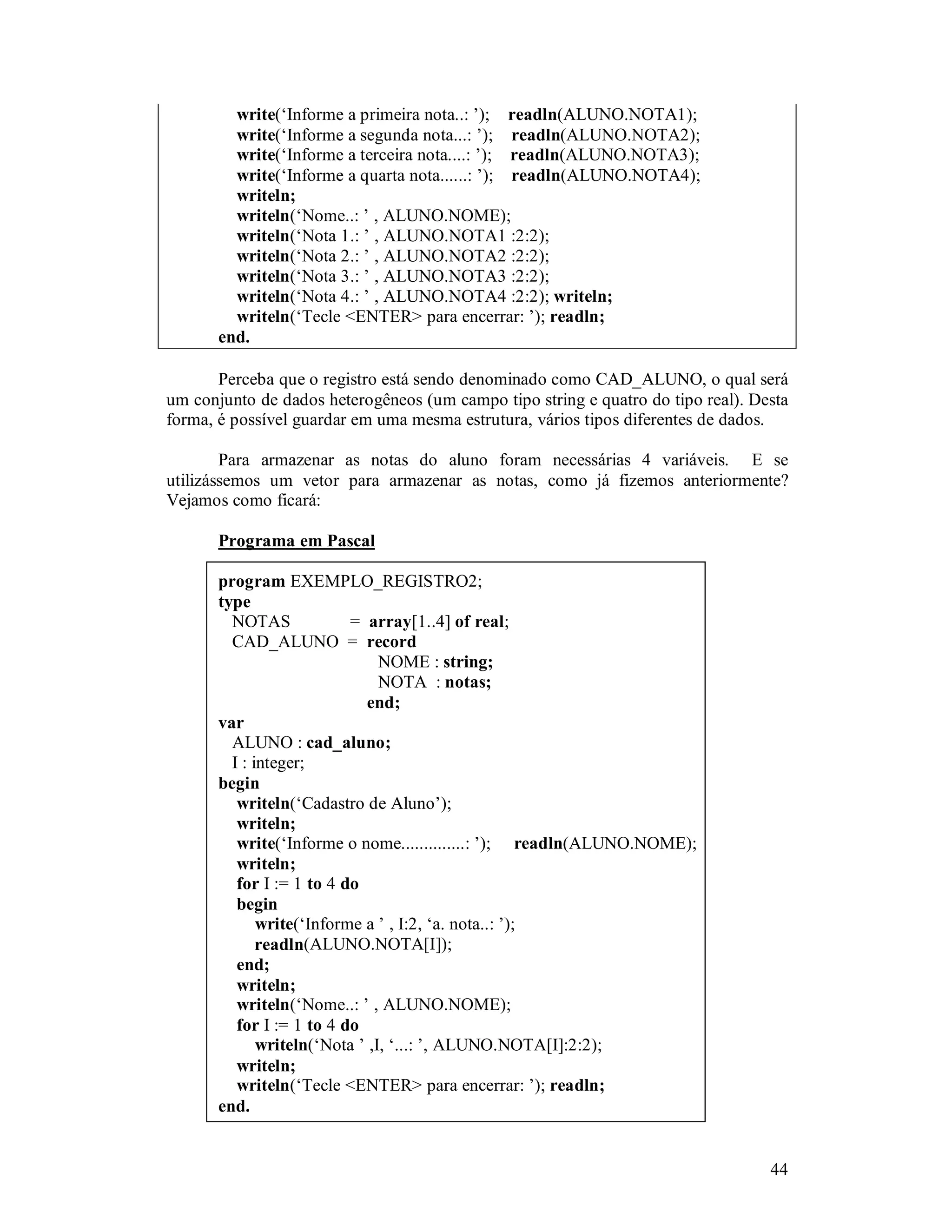 44
write(‘Informe a primeira nota..: ’); readln(ALUNO.NOTA1);
write(‘Informe a segunda nota...: ’); readln(ALUNO.NOTA2);
write(‘Informe a terceira nota....: ’); readln(ALUNO.NOTA3);
write(‘Informe a quarta nota......: ’); readln(ALUNO.NOTA4);
writeln;
writeln(‘Nome..: ’ , ALUNO.NOME);
writeln(‘Nota 1.: ’ , ALUNO.NOTA1 :2:2);
writeln(‘Nota 2.: ’ , ALUNO.NOTA2 :2:2);
writeln(‘Nota 3.: ’ , ALUNO.NOTA3 :2:2);
writeln(‘Nota 4.: ’ , ALUNO.NOTA4 :2:2); writeln;
writeln(‘Tecle <ENTER> para encerrar: ’); readln;
end.
Perceba que o registro está sendo denominado como CAD_ALUNO, o qual será
um conjunto de dados heterogêneos (um campo tipo string e quatro do tipo real). Desta
forma, é possível guardar em uma mesma estrutura, vários tipos diferentes de dados.
Para armazenar as notas do aluno foram necessárias 4 variáveis. E se
utilizássemos um vetor para armazenar as notas, como já fizemos anteriormente?
Vejamos como ficará:
Programa em Pascal
program EXEMPLO_REGISTRO2;
type
NOTAS = array[1..4] of real;
CAD_ALUNO = record
NOME : string;
NOTA : notas;
end;
var
ALUNO : cad_aluno;
I : integer;
begin
writeln(‘Cadastro de Aluno’);
writeln;
write(‘Informe o nome..............: ’); readln(ALUNO.NOME);
writeln;
for I := 1 to 4 do
begin
write(‘Informe a ’ , I:2, ‘a. nota..: ’);
readln(ALUNO.NOTA[I]);
end;
writeln;
writeln(‘Nome..: ’ , ALUNO.NOME);
for I := 1 to 4 do
writeln(‘Nota ’ ,I, ‘...: ’, ALUNO.NOTA[I]:2:2);
writeln;
writeln(‘Tecle <ENTER> para encerrar: ’); readln;
end.
 