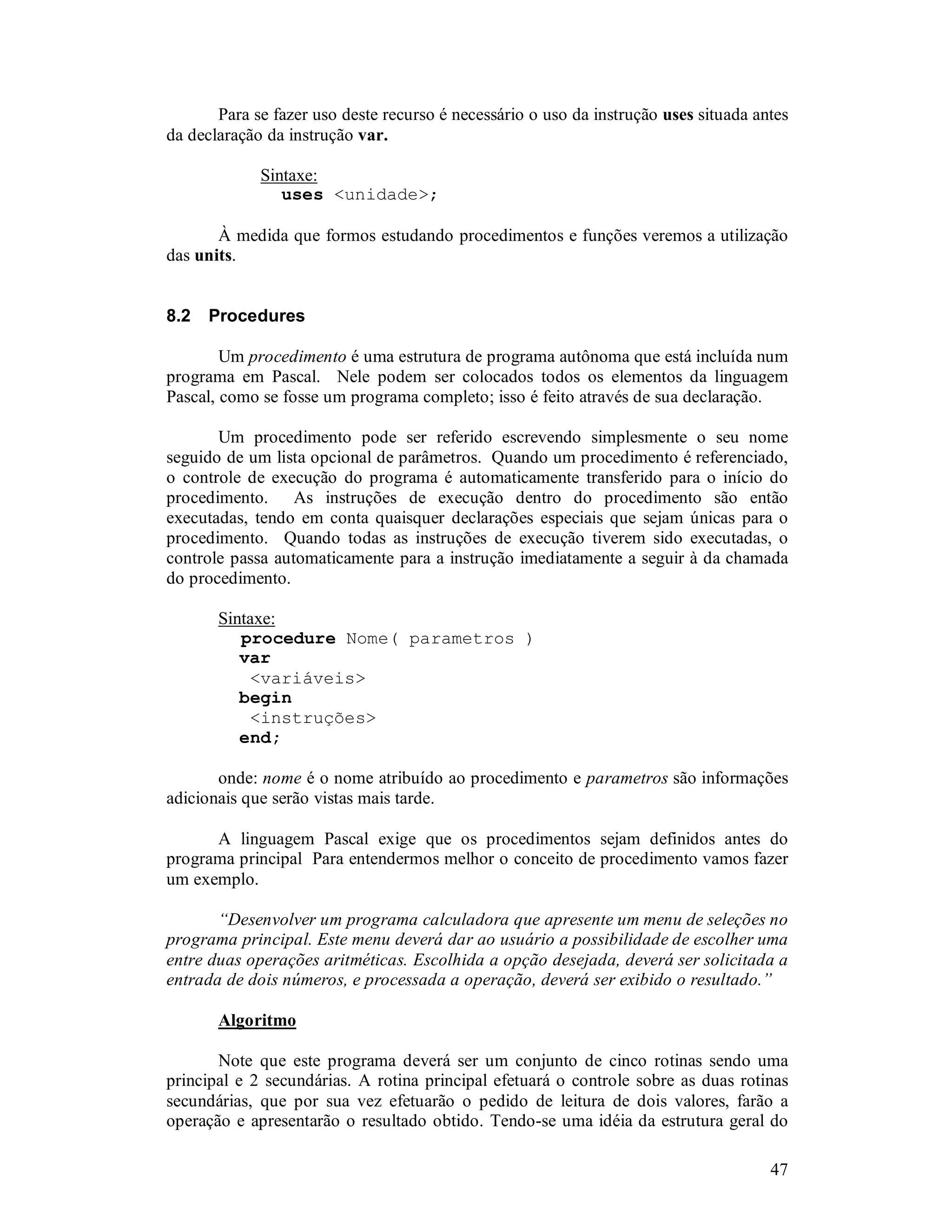 47
Para se fazer uso deste recurso é necessário o uso da instrução uses situada antes
da declaração da instrução var.
Sintaxe:
uses <unidade>;
À medida que formos estudando procedimentos e funções veremos a utilização
das units.
8.2 Procedures
Um procedimento é uma estrutura de programa autônoma que está incluída num
programa em Pascal. Nele podem ser colocados todos os elementos da linguagem
Pascal, como se fosse um programa completo; isso é feito através de sua declaração.
Um procedimento pode ser referido escrevendo simplesmente o seu nome
seguido de um lista opcional de parâmetros. Quando um procedimento é referenciado,
o controle de execução do programa é automaticamente transferido para o início do
procedimento. As instruções de execução dentro do procedimento são então
executadas, tendo em conta quaisquer declarações especiais que sejam únicas para o
procedimento. Quando todas as instruções de execução tiverem sido executadas, o
controle passa automaticamente para a instrução imediatamente a seguir à da chamada
do procedimento.
Sintaxe:
procedure Nome( parametros )
var
<variáveis>
begin
<instruções>
end;
onde: nome é o nome atribuído ao procedimento e parametros são informações
adicionais que serão vistas mais tarde.
A linguagem Pascal exige que os procedimentos sejam definidos antes do
programa principal Para entendermos melhor o conceito de procedimento vamos fazer
um exemplo.
“Desenvolver um programa calculadora que apresente um menu de seleções no
programa principal. Este menu deverá dar ao usuário a possibilidade de escolher uma
entre duas operações aritméticas. Escolhida a opção desejada, deverá ser solicitada a
entrada de dois números, e processada a operação, deverá ser exibido o resultado.”
Algoritmo
Note que este programa deverá ser um conjunto de cinco rotinas sendo uma
principal e 2 secundárias. A rotina principal efetuará o controle sobre as duas rotinas
secundárias, que por sua vez efetuarão o pedido de leitura de dois valores, farão a
operação e apresentarão o resultado obtido. Tendo-se uma idéia da estrutura geral do
 
