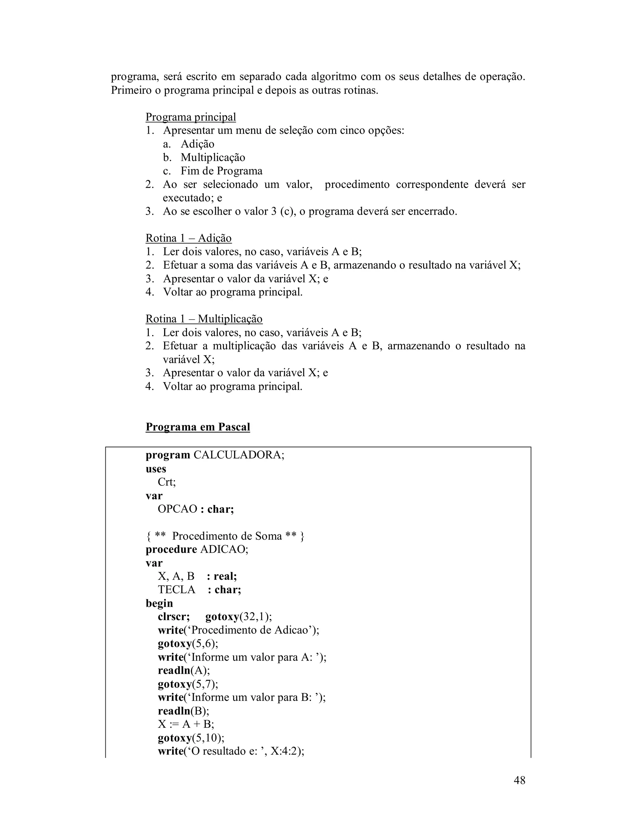 48
programa, será escrito em separado cada algoritmo com os seus detalhes de operação.
Primeiro o programa principal e depois as outras rotinas.
Programa principal
1. Apresentar um menu de seleção com cinco opções:
a. Adição
b. Multiplicação
c. Fim de Programa
2. Ao ser selecionado um valor, procedimento correspondente deverá ser
executado; e
3. Ao se escolher o valor 3 (c), o programa deverá ser encerrado.
Rotina 1 – Adição
1. Ler dois valores, no caso, variáveis A e B;
2. Efetuar a soma das variáveis A e B, armazenando o resultado na variável X;
3. Apresentar o valor da variável X; e
4. Voltar ao programa principal.
Rotina 1 – Multiplicação
1. Ler dois valores, no caso, variáveis A e B;
2. Efetuar a multiplicação das variáveis A e B, armazenando o resultado na
variável X;
3. Apresentar o valor da variável X; e
4. Voltar ao programa principal.
Programa em Pascal
program CALCULADORA;
uses
Crt;
var
OPCAO : char;
{ ** Procedimento de Soma ** }
procedure ADICAO;
var
X, A, B : real;
TECLA : char;
begin
clrscr; gotoxy(32,1);
write(‘Procedimento de Adicao’);
gotoxy(5,6);
write(‘Informe um valor para A: ’);
readln(A);
gotoxy(5,7);
write(‘Informe um valor para B: ’);
readln(B);
X := A + B;
gotoxy(5,10);
write(‘O resultado e: ’, X:4:2);
 