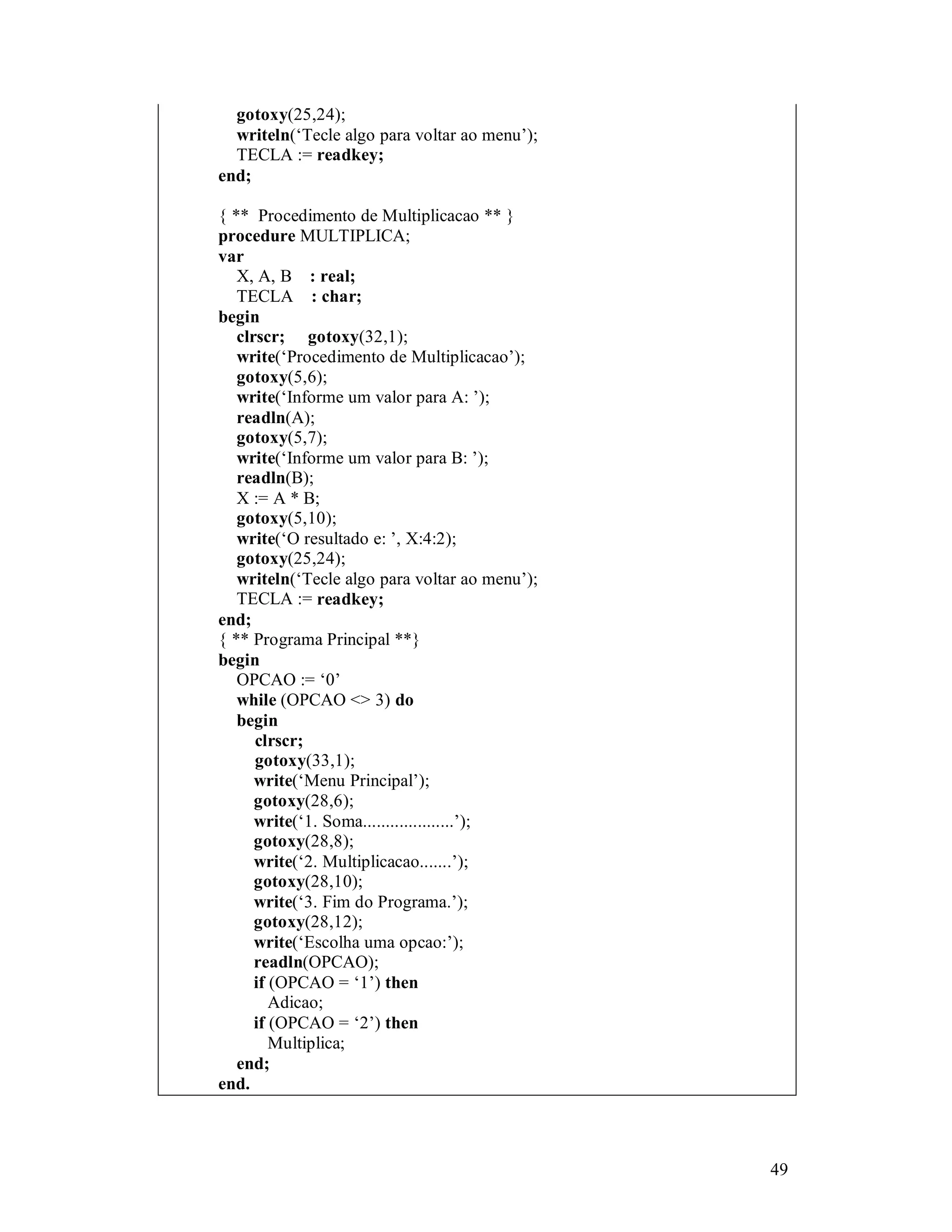 49
gotoxy(25,24);
writeln(‘Tecle algo para voltar ao menu’);
TECLA := readkey;
end;
{ ** Procedimento de Multiplicacao ** }
procedure MULTIPLICA;
var
X, A, B : real;
TECLA : char;
begin
clrscr; gotoxy(32,1);
write(‘Procedimento de Multiplicacao’);
gotoxy(5,6);
write(‘Informe um valor para A: ’);
readln(A);
gotoxy(5,7);
write(‘Informe um valor para B: ’);
readln(B);
X := A * B;
gotoxy(5,10);
write(‘O resultado e: ’, X:4:2);
gotoxy(25,24);
writeln(‘Tecle algo para voltar ao menu’);
TECLA := readkey;
end;
{ ** Programa Principal **}
begin
OPCAO := ‘0’
while (OPCAO <> 3) do
begin
clrscr;
gotoxy(33,1);
write(‘Menu Principal’);
gotoxy(28,6);
write(‘1. Soma....................’);
gotoxy(28,8);
write(‘2. Multiplicacao.......’);
gotoxy(28,10);
write(‘3. Fim do Programa.’);
gotoxy(28,12);
write(‘Escolha uma opcao:’);
readln(OPCAO);
if (OPCAO = ‘1’) then
Adicao;
if (OPCAO = ‘2’) then
Multiplica;
end;
end.
 