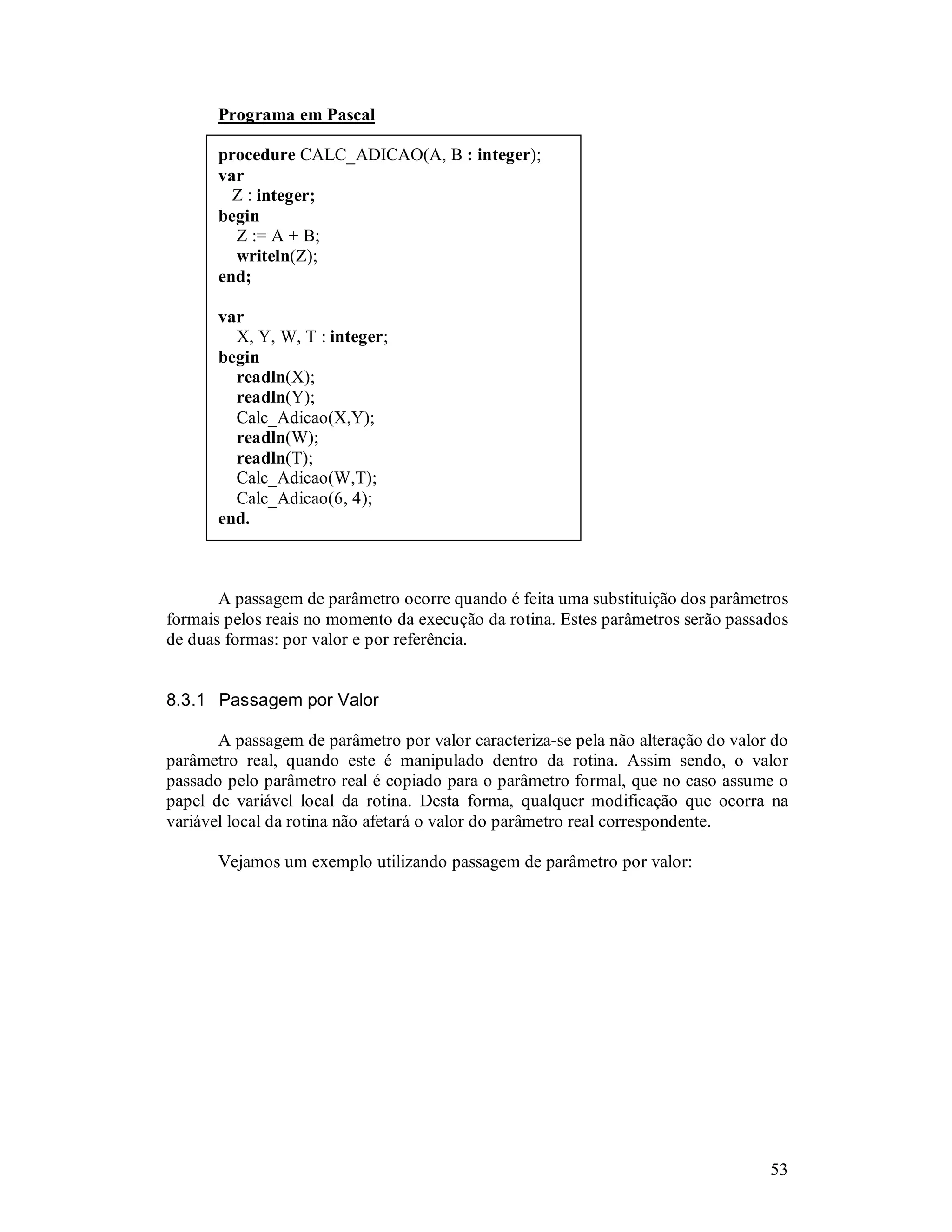 53
Programa em Pascal
procedure CALC_ADICAO(A, B : integer);
var
Z : integer;
begin
Z := A + B;
writeln(Z);
end;
var
X, Y, W, T : integer;
begin
readln(X);
readln(Y);
Calc_Adicao(X,Y);
readln(W);
readln(T);
Calc_Adicao(W,T);
Calc_Adicao(6, 4);
end.
A passagem de parâmetro ocorre quando é feita uma substituição dos parâmetros
formais pelos reais no momento da execução da rotina. Estes parâmetros serão passados
de duas formas: por valor e por referência.
8.3.1 Passagem por Valor
A passagem de parâmetro por valor caracteriza-se pela não alteração do valor do
parâmetro real, quando este é manipulado dentro da rotina. Assim sendo, o valor
passado pelo parâmetro real é copiado para o parâmetro formal, que no caso assume o
papel de variável local da rotina. Desta forma, qualquer modificação que ocorra na
variável local da rotina não afetará o valor do parâmetro real correspondente.
Vejamos um exemplo utilizando passagem de parâmetro por valor:
 