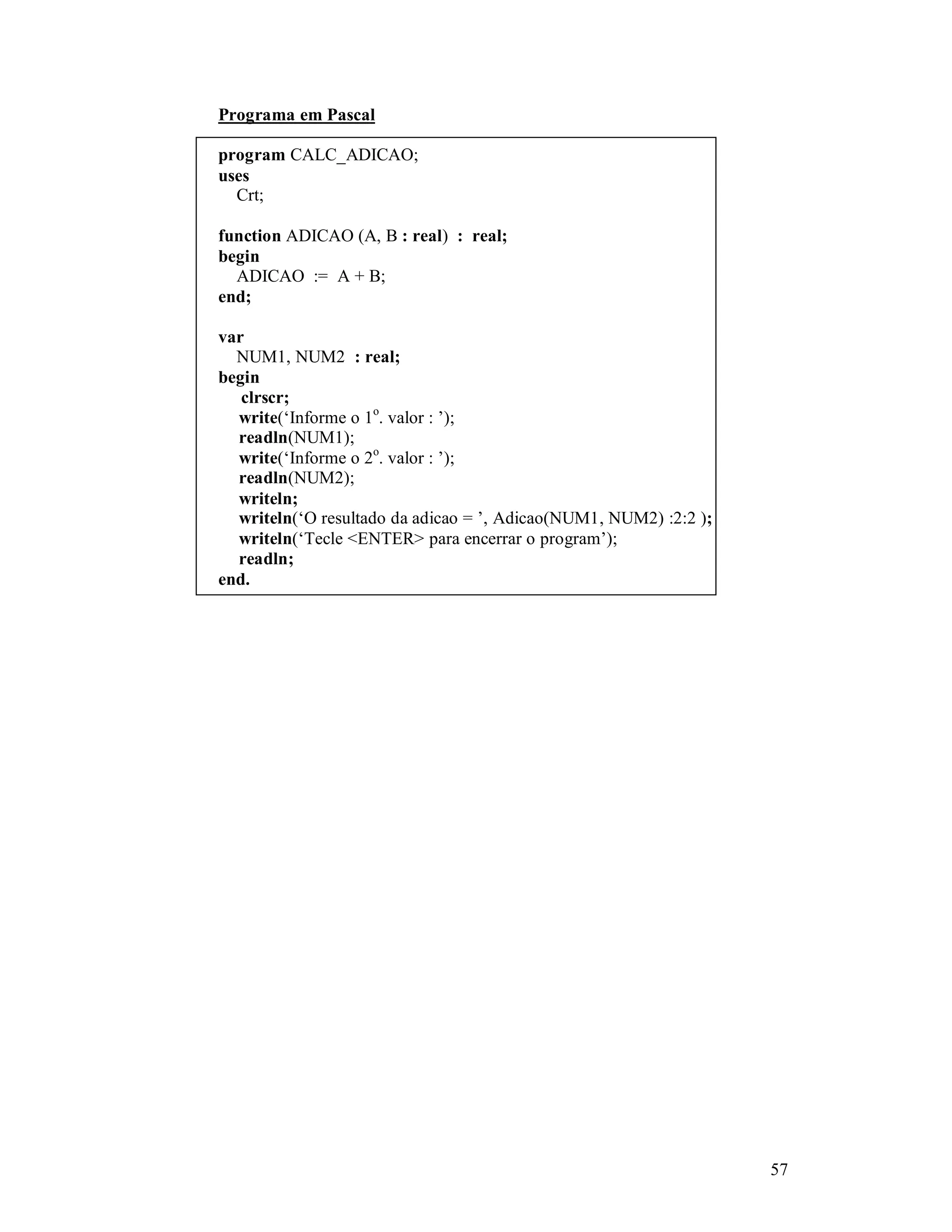 57
Programa em Pascal
program CALC_ADICAO;
uses
Crt;
function ADICAO (A, B : real) : real;
begin
ADICAO := A + B;
end;
var
NUM1, NUM2 : real;
begin
clrscr;
write(‘Informe o 1o
. valor : ’);
readln(NUM1);
write(‘Informe o 2o
. valor : ’);
readln(NUM2);
writeln;
writeln(‘O resultado da adicao = ’, Adicao(NUM1, NUM2) :2:2 );
writeln(‘Tecle <ENTER> para encerrar o program’);
readln;
end.
 