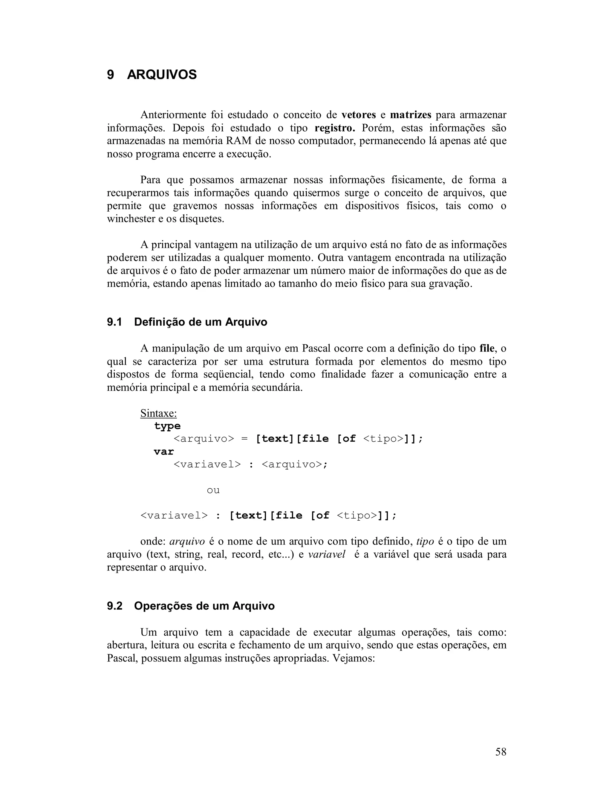 58
9 ARQUIVOS
Anteriormente foi estudado o conceito de vetores e matrizes para armazenar
informações. Depois foi estudado o tipo registro. Porém, estas informações são
armazenadas na memória RAM de nosso computador, permanecendo lá apenas até que
nosso programa encerre a execução.
Para que possamos armazenar nossas informações fisicamente, de forma a
recuperarmos tais informações quando quisermos surge o conceito de arquivos, que
permite que gravemos nossas informações em dispositivos físicos, tais como o
winchester e os disquetes.
A principal vantagem na utilização de um arquivo está no fato de as informações
poderem ser utilizadas a qualquer momento. Outra vantagem encontrada na utilização
de arquivos é o fato de poder armazenar um número maior de informações do que as de
memória, estando apenas limitado ao tamanho do meio físico para sua gravação.
9.1 Definição de um Arquivo
A manipulação de um arquivo em Pascal ocorre com a definição do tipo file, o
qual se caracteriza por ser uma estrutura formada por elementos do mesmo tipo
dispostos de forma seqüencial, tendo como finalidade fazer a comunicação entre a
memória principal e a memória secundária.
Sintaxe:
type
<arquivo> = [text][file [of <tipo>]];
var
<variavel> : <arquivo>;
ou
<variavel> : [text][file [of <tipo>]];
onde: arquivo é o nome de um arquivo com tipo definido, tipo é o tipo de um
arquivo (text, string, real, record, etc...) e variavel é a variável que será usada para
representar o arquivo.
9.2 Operações de um Arquivo
Um arquivo tem a capacidade de executar algumas operações, tais como:
abertura, leitura ou escrita e fechamento de um arquivo, sendo que estas operações, em
Pascal, possuem algumas instruções apropriadas. Vejamos:
 