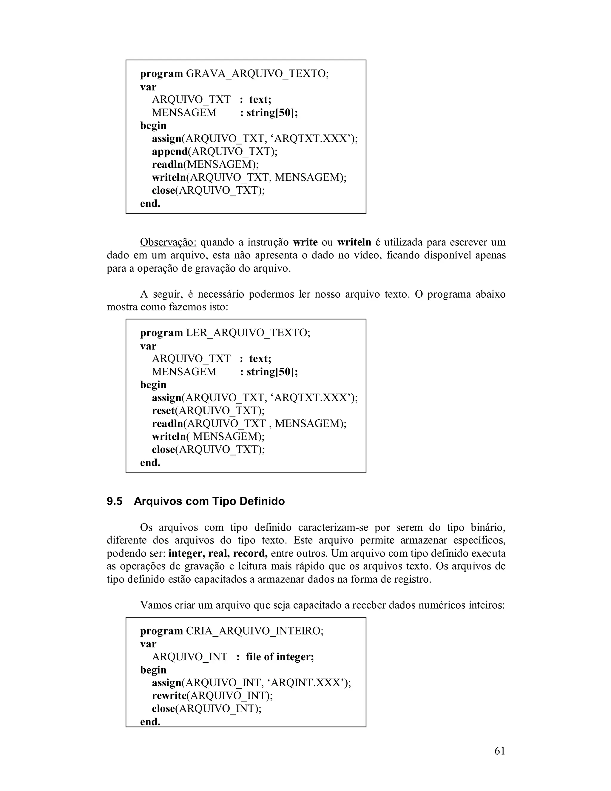 61
program GRAVA_ARQUIVO_TEXTO;
var
ARQUIVO_TXT : text;
MENSAGEM : string[50];
begin
assign(ARQUIVO_TXT, ‘ARQTXT.XXX’);
append(ARQUIVO_TXT);
readln(MENSAGEM);
writeln(ARQUIVO_TXT, MENSAGEM);
close(ARQUIVO_TXT);
end.
Observação: quando a instrução write ou writeln é utilizada para escrever um
dado em um arquivo, esta não apresenta o dado no vídeo, ficando disponível apenas
para a operação de gravação do arquivo.
A seguir, é necessário podermos ler nosso arquivo texto. O programa abaixo
mostra como fazemos isto:
program LER_ARQUIVO_TEXTO;
var
ARQUIVO_TXT : text;
MENSAGEM : string[50];
begin
assign(ARQUIVO_TXT, ‘ARQTXT.XXX’);
reset(ARQUIVO_TXT);
readln(ARQUIVO_TXT , MENSAGEM);
writeln( MENSAGEM);
close(ARQUIVO_TXT);
end.
9.5 Arquivos com Tipo Definido
Os arquivos com tipo definido caracterizam-se por serem do tipo binário,
diferente dos arquivos do tipo texto. Este arquivo permite armazenar específicos,
podendo ser: integer, real, record, entre outros. Um arquivo com tipo definido executa
as operações de gravação e leitura mais rápido que os arquivos texto. Os arquivos de
tipo definido estão capacitados a armazenar dados na forma de registro.
Vamos criar um arquivo que seja capacitado a receber dados numéricos inteiros:
program CRIA_ARQUIVO_INTEIRO;
var
ARQUIVO_INT : file of integer;
begin
assign(ARQUIVO_INT, ‘ARQINT.XXX’);
rewrite(ARQUIVO_INT);
close(ARQUIVO_INT);
end.
 