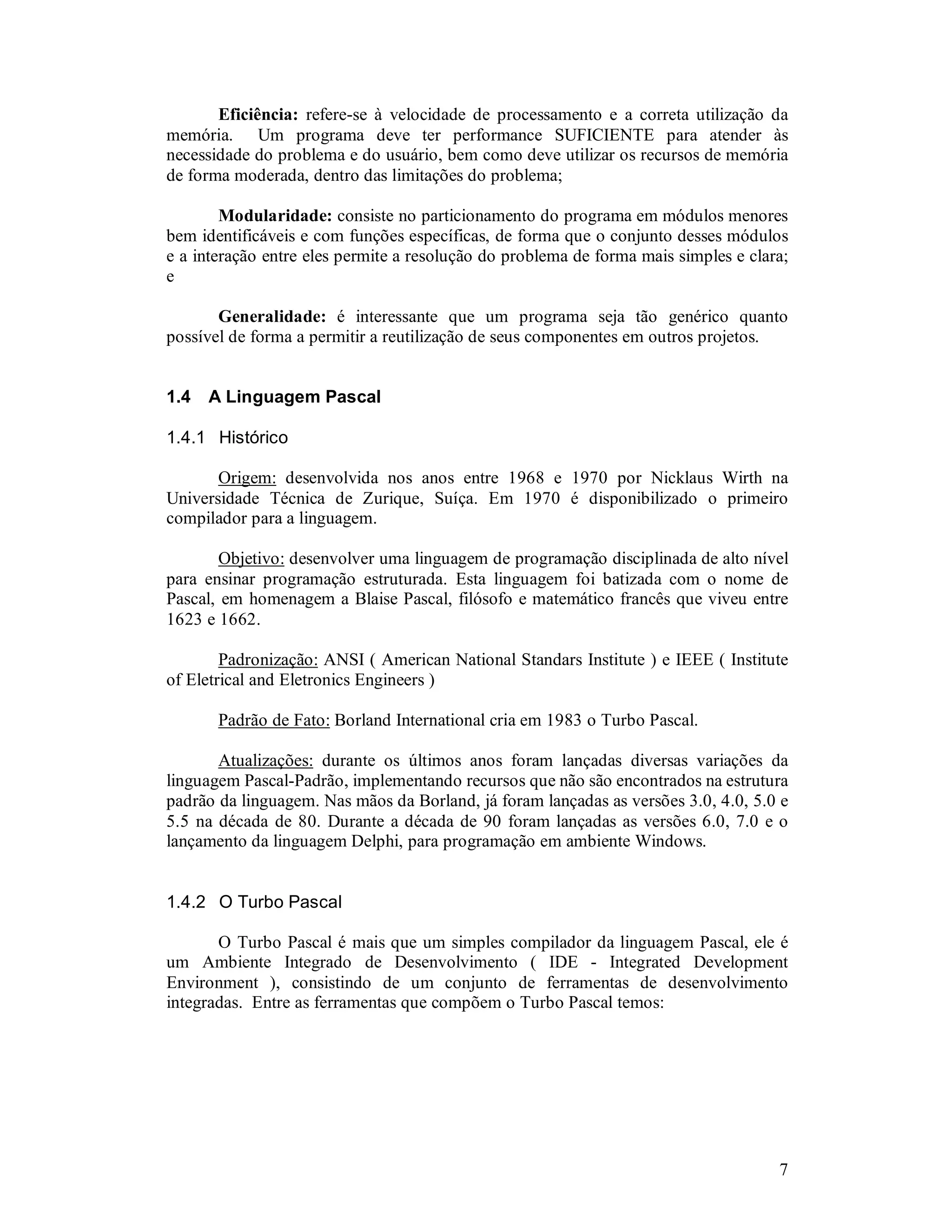 7
Eficiência: refere-se à velocidade de processamento e a correta utilização da
memória. Um programa deve ter performance SUFICIENTE para atender às
necessidade do problema e do usuário, bem como deve utilizar os recursos de memória
de forma moderada, dentro das limitações do problema;
Modularidade: consiste no particionamento do programa em módulos menores
bem identificáveis e com funções específicas, de forma que o conjunto desses módulos
e a interação entre eles permite a resolução do problema de forma mais simples e clara;
e
Generalidade: é interessante que um programa seja tão genérico quanto
possível de forma a permitir a reutilização de seus componentes em outros projetos.
1.4 A Linguagem Pascal
1.4.1 Histórico
Origem: desenvolvida nos anos entre 1968 e 1970 por Nicklaus Wirth na
Universidade Técnica de Zurique, Suíça. Em 1970 é disponibilizado o primeiro
compilador para a linguagem.
Objetivo: desenvolver uma linguagem de programação disciplinada de alto nível
para ensinar programação estruturada. Esta linguagem foi batizada com o nome de
Pascal, em homenagem a Blaise Pascal, filósofo e matemático francês que viveu entre
1623 e 1662.
Padronização: ANSI ( American National Standars Institute ) e IEEE ( Institute
of Eletrical and Eletronics Engineers )
Padrão de Fato: Borland International cria em 1983 o Turbo Pascal.
Atualizações: durante os últimos anos foram lançadas diversas variações da
linguagem Pascal-Padrão, implementando recursos que não são encontrados na estrutura
padrão da linguagem. Nas mãos da Borland, já foram lançadas as versões 3.0, 4.0, 5.0 e
5.5 na década de 80. Durante a década de 90 foram lançadas as versões 6.0, 7.0 e o
lançamento da linguagem Delphi, para programação em ambiente Windows.
1.4.2 O Turbo Pascal
O Turbo Pascal é mais que um simples compilador da linguagem Pascal, ele é
um Ambiente Integrado de Desenvolvimento ( IDE - Integrated Development
Environment ), consistindo de um conjunto de ferramentas de desenvolvimento
integradas. Entre as ferramentas que compõem o Turbo Pascal temos:
 