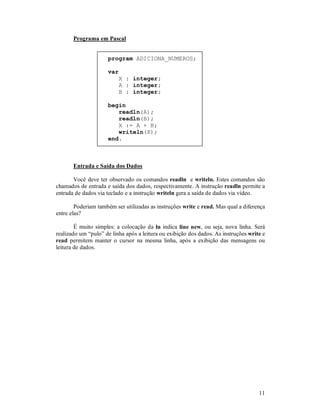 11
Programa em Pascal
program ADICIONA_NUMEROS;
var
X : integer;
A : integer;
B : integer;
begin
readln(A);
readln(B);
X := A + B;
writeln(X);
end.
Entrada e Saída dos Dados
Você deve ter observado os comandos readln e writeln. Estes comandos são
chamados de entrada e saída dos dados, respectivamente. A instrução readln permite a
entrada de dados via teclado e a instrução writeln gera a saída de dados via vídeo.
Poderiam também ser utilizadas as instruções write e read. Mas qual a diferença
entre elas?
É muito simples: a colocação da ln indica line new, ou seja, nova linha. Será
realizado um “pulo” de linha após a leitura ou exibição dos dados. As instruções write e
read permitem manter o cursor na mesma linha, após a exibição das mensagens ou
leitura de dados.
 