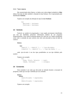 15
3.4.4 Tipos Lógicos
São caracterizados tipos lógicos, os dados com valores true (verdadeiro) e false
(false). Este tipo de dado também e chamado de tipo boleano. Ele é representado pelo
identificador boolean.
Vejamos um exemplo da utilização do tipo de dado boolean:
var
Aprovado : boolean;
Confirma : boolean;
3.5 Variáveis
Variável, no sentido de programação, é uma região previamente identificada,
que tem por finalidade armazenar informações (dados) de um programa
temporariamente. Uma variável armazena apenas um valor por vez. Sendo considerado
como valor o conteúdo de uma variável, este valor está associado ao tipo de dado da
variável.
Sintaxe:
var
identif [ , identif ]... : tipo-de-dado;
[identif [ , identif ]... : tipo-de-dado; ] ...
onde: tipo-de-dado é um dos tipos predefinidos ou um tipo definido pelo
usuário:
Vejamos um exemplo:
var
Soma, Total, Salario : real;
Idade, Contador : integer;
3.6 Constantes
Uma constante é um valor que não pode ser alterado durante a execução do
programa, sendo que seu tipo é definido por seu conteúdo.
Sintaxe:
const
identificador = expressão;
...
identificador = expressão;
Vejamos um exemplo:
 