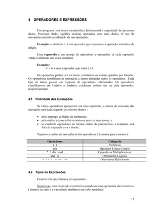 17
4 OPERADORES E EXPRESSÕES
Um programa tem como característica fundamental a capacidade de processar
dados. Processar dados significa realizar operações com estes dados. O uso de
operadores permite a realização de tais operações.
Exemplo: o símbolo + é um operador que representa a operação aritmética de
adição.
Uma expressão é um arranjo de operadores e operandos. A cada expressão
válida é atribuído um valor numérico.
Exemplo:
4 + 6 é uma expressão cujo valor é 10.
Os operandos podem ser variáveis, constantes ou valores gerados por funções.
Os operadores identificam as operações a serem efetuadas sobre os operandos. Cada
tipo de dados possui um conjunto de operadores relacionados. Os operadores
classificam-se em Unários e Binários, conforme tenham um ou dois operandos,
respectivamente.
4.1 Prioridade das Operações
Se vários operadores aparecerem em uma expressão, a ordem de execução das
operações será dada segundo os critérios abaixo :
• pelo emprego explícito de parênteses;
• pela ordem de precedência existente entre os operadores; e
• se existirem operadores de mesma ordem de precedência, a avaliação será
feita da esquerda para a direita..
Vejamos a ordem de precedência dos operadores ( da maior para a menor ):
Operadores Categoria
( ) Parêntesis
not Operador Lógico Unário
* / div mod Operadores Multiplicativos
and or Operadores Lógicos
= <> < > <= >= Operadores Relacionais
4.2 Tipos de Expressões
Existem três tipos básicos de expressões:
Numéricas: uma expressão é numérica quando os seus operandos são numéricos
( inteiros ou reais ) e o resultado também é um valor numérico.
 