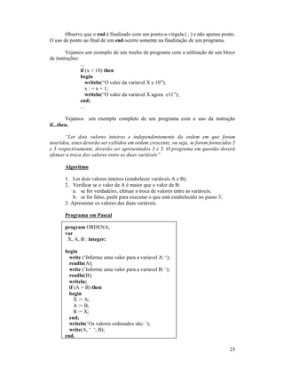 25
Observe que o end é finalizado com um ponto-e-vírgula ( ; ) e não apenas ponto.
O uso de ponto ao final de um end ocorre somente na finalização de um programa.
Vejamos um exemplo de um trecho de programa com a utilização de um bloco
de instruções:
...
if (x > 10) then
begin
writeln(“O valor da variavel X e 10”);
x : = x + 1;
writeln(“O valor da variavel X agora e11”);
end;
...
Vejamos um exemplo completo de um programa com o uso da instrução
if...then.
“Ler dois valores inteiros e independentemente da ordem em que foram
inseridos, estes deverão ser exibidos em ordem crescente, ou seja, se forem fornecidos 5
e 3 respectivamente, deverão ser apresentados 3 e 5. O programa em questão deverá
efetuar a troca dos valores entre as duas variáveis”
Algoritmo
1. Ler dois valores inteiros (estabelecer variáveis A e B);
2. Verificar se o valor de A é maior que o valor de B:
a. se for verdadeiro, efetuar a troca de valores entre as variáveis;
b. se for falso, pedir para executar o que está estabelecido no passo 3;
3. Apresentar os valores das duas variáveis.
Programa em Pascal
program ORDENA;
var
X, A, B : integer;
begin
write (‘Informe uma valor para a variavel A: ‘);
readln(A);
write (‘Informe uma valor para a variavel B: ‘);
readln(B);
writeln;
if (A > B) then
begin
X := A;
A := B;
B := X;
end;
writeln(‘Os valores ordenados são: ‘);
write(A, ‘ ‘, B);
end.
 