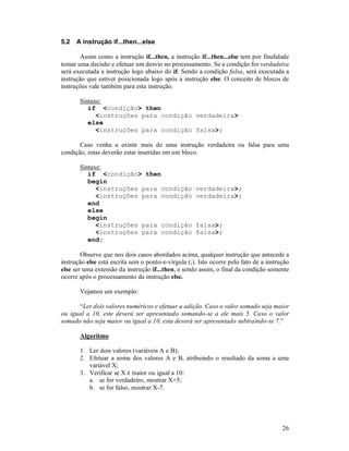 26
5.2 A instrução if...then...else
Assim como a instrução if...then, a instrução if...then...else tem por finalidade
tomar uma decisão e efetuar um desvio no processamento. Se a condição for verdadeira
será executada a instrução logo abaixo do if. Sendo a condição falsa, será executada a
instrução que estiver posicionada logo após a instrução else. O conceito de blocos de
instruções vale também para esta instrução.
Sintaxe:
if <condição> then
<instruções para condição verdadeira>
else
<instruções para condição falsa>;
Caso venha a existir mais de uma instrução verdadeira ou falsa para uma
condição, estas deverão estar inseridas em um bloco.
Sintaxe:
if <condição> then
begin
<instruções para condição verdadeira>;
<instruções para condição verdadeira>;
end
else
begin
<instruções para condição falsa>;
<instruções para condição falsa>;
end;
Observe que nos dois casos abordados acima, qualquer instrução que antecede a
instrução else está escrita sem o ponto-e-vírgula (;). Isto ocorre pelo fato de a instrução
else ser uma extensão da instrução if...then, e sendo assim, o final da condição somente
ocorre após o processamento da instrução else.
Vejamos um exemplo:
“Ler dois valores numéricos e efetuar a adição. Caso o valor somado seja maior
ou igual a 10, este deverá ser apresentado somando-se a ele mais 5. Caso o valor
somado não seja maior ou igual a 10, esta deverá ser apresentado subtraindo-se 7.”
Algoritmo
1. Ler dois valores (variáveis A e B);
2. Efetuar a soma dos valores A e B, atribuindo o resultado da soma a uma
variável X;
3. Verificar se X é maior ou igual a 10:
a. se for verdadeiro, mostrar X+5;
b. se for falso, mostrar X-7.
 