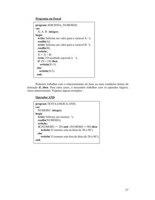 27
Programa em Pascal
program ADICIONA_NUMEROS;
var
X, A, B : integer;
begin
write(‘Informe um valor para a variavel A: ‘);
readln(A);
write(‘Informe um valor para a variavel B: ‘);
readln(B);
writeln;
X := A + B;
write (‘O resultado equivale a: ‘);
if (X>=10) then
writeln(X+5)
else
writeln(X-5)
end.
Podemos trabalhar com o relacionamento de duas ou mais condições dentro da
instrução if...then. Para estes casos, é necessário trabalhar com os operador lógicos,
vistos anteriormente. Vejamos alguns exemplos :
Operador AND
program TESTA-LOGICA-AND;
var
NUMERO : integer;
begin
write(‘Informe um numero: ’);
readln(NUMERO);
writeln;
if (NUMERO >= 20) and (NUMERO <=90) then
writeln(‘O numero esta na faixa de 20 a 90’)
else
writeln(‘O numero esta fora da faixa de 20 a 90’);
end.
 