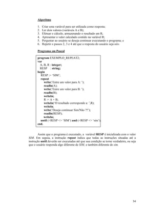 34
Algoritmo
1. Criar uma variável para ser utilizada como resposta;
2. Ler dois valores (variáveis A e B);
3. Efetuar o cálculo, armazenando o resultado em R;
4. Apresentar o valor calculado contido na variável R;
5. Perguntar ao usuário se deseja continuar executando o programa; e
6. Repetir o passos 2, 3 e 4 até que a resposta do usuário seja não.
Programa em Pascal
program EXEMPLO_REPEAT2;
var
A, B, R : integer;
RESP : string;
begin
RESP := ‘SIM’;
repeat
write(‘Entre um valor para A: ’);
readln(A);
write(‘Entre um valor para B: ’);
readln(B);
writeln;
R := A + B;
writeln(‘O resultado corresponde a: ’,R);
writeln;
write(‘Deseja continuar Sim/Não ??’);
readln(RESP);
writeln;
until (<RESP <> ‘SIM’) and (<RESP <> ‘sim’);
end.
Assim que o programa é executado, a variável RESP é inicializada com o valor
SIM. Em seguia, a instrução repeat indica que todas as instruções situadas até a
instrução until deverão ser executadas até que sua condição se torne verdadeira, ou seja
que o usuário responda algo diferente de SIM, e também diferente de sim.
 