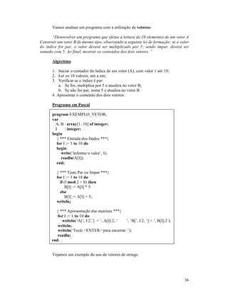 36
Vamos analisar um programa com a utilização de vetores:
“Desenvolver um programa que efetue a leitura de 10 elementos de um vetor A
Construir um vetor B de mesmo tipo, observando a seguinte lei de formação: se o valor
do índice for par, o valor deverá ser multiplicado por 5; sendo ímpar, deverá ser
somado com 5. Ao final, mostrar os conteúdos dos dois vetores. ”
Algoritmo
1. Iniciar o contador do índice de um vetor (A), com valor 1 até 10;
2. Ler os 10 valores, um a um;
3. Verificar se o índice é par:
a. Se for, multiplica por 5 e atualiza no vetor B;
b. Se não for par, soma 5 e atualiza no vetor B.
4. Apresentar o conteúdo dos dois vetores.
Programa em Pascal
program EXEMPLO_VETOR;
var
A, B : array[1..10] of integer;
I : integer;
begin
{ *** Entrada dos Dados ***}
for I := 1 to 10 do
begin
write(‘Informe o valor’, I);
readln(A[I]);
end;
{ *** Teste Par ou Ímpar ***}
for I := 1 to 10 do
if (I mod 2 = 0) then
B[I] := A[I] * 5
else
B[I] := A[I] + 5;
writeln;
{ *** Apresentação das matrizes ***}
for I := 1 to 10 do
writeln(‘A[‘, I:2,’] = ’, A[I]:2, ‘ ’, ‘B[’, I:2, ‘] = ’, B[I]:2 );
writeln;
writeln(‘Tecle <ENTER> para encerrar: ’);
readln;
end.
Vejamos um exemplo do uso de vetores de strings:
 