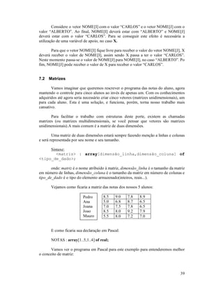 39
Considere o vetor NOME[I] com o valor “CARLOS” e o vetor NOME[J] com o
valor “ALBERTO”. Ao final, NOME[I] deverá estar com “ALBERTO” e NOME[J]
deverá estar com o valor “CARLOS”. Para se conseguir este efeito é necessária a
utilização de uma variável de apoio, no caso X.
Para que o vetor NOME[I] fique livre para receber o valor do vetor NOME[J], X
deverá receber o valor de NOME[I], assim sendo X passa a ter o valor “CARLOS”.
Neste momento passa-se o valor de NOME[J] para NOME[I], no caso “ALBERTO”. Po
fim, NOME[J] pode receber o valor de X para receber o valor “CARLOS”.
7.2 Matrizes
Vamos imaginar que queremos rescrever o programa das notas do aluno, agora
mantendo o controle para cinco alunos ao invés de apenas um. Com os conhecimentos
adquiridos até agora seria necessário criar cinco vetores (matrizes unidimensionais), um
para cada aluno. Esta é uma solução, e funciona, porém, torna nosso trabalho mais
cansativo.
Para facilitar o trabalho com estruturas deste porte, existem as chamadas
matrizes (ou matrizes multidimensionais, se você pensar que vetores são matrizes
unidimensionais).A mais comum é a matriz de duas dimensões.
Uma matriz de duas dimensões estará sempre fazendo menção a linhas e colunas
e será representada por seu nome e seu tamanho.
Sintaxe:
<matriz> : array[dimensão_linha,dimensão_coluna] of
<tipo_de_dado>;
onde: matriz é o nome atribuído à matriz, dimensão_linha é o tamanho da matriz
em número de linhas, dimensão_coluna é o tamanho da matriz em número de colunas e
tipo_de_dado é o tipo do elemento armazenado(inteiros, reais...).
Vejamos como ficaria a matriz das notas dos nossos 5 alunos:
8.5 9.0 7.8 8.9
5.0 6.8 8.7 6.5
7.0 7.5 7.8 6.5
8.5 8.0 9.2 7.9
5.5 8.0 7.2 7.0
E como ficaria sua declaração em Pascal:
NOTAS : array[1..5,1..4] of real;
Vamos ver o programa em Pascal para este exemplo para entenderemos melhor
o conceito de matriz:
Pedro
Ana
Joana
Joao
Mauro
 