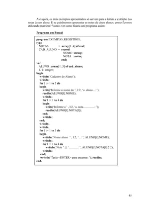 45
Até agora, os dois exemplos apresentados só servem para a leitura e exibição das
notas de um aluno. E se quiséssemos apresentar as notas de cinco alunos, como fizemos
utilizando matrizes? Vamos ver como ficaria um programa assim:
Programa em Pascal
program EXEMPLO_REGISTRO3;
type
NOTAS = array[1..4] of real;
CAD_ALUNO = record
NOME : string;
NOTA : notas;
end;
var
ALUNO : array[1..5] of cad_aluno;
I , J: integer;
begin
writeln(‘Cadastro de Aluno’);
writeln;
for J := 1 to 5 do
begin
write(‘Informe o nome do ’, J:2, ‘o. aluno...: ’);
readln(ALUNO[J].NOME);
writeln;
for I := 1 to 4 do
begin
write(‘Informe a ’ , I:2, ‘a. nota...............: ’);
readln(ALUNO[J].NOTA[I]);
end;
writeln;
end;
writeln;
writeln;
for J := 1 to 5 do
begin
writeln(‘Nome aluno ’ , J:2, ‘...: ’, ALUNO[J].NOME);
writeln;
for I := 1 to 4 do
writeln(‘Nota ’ ,I, ‘............: ’, ALUNO[J].NOTA[I]:2:2);
writeln;
end;
writeln(‘Tecle <ENTER> para encerrar: ’); readln;
end.
 