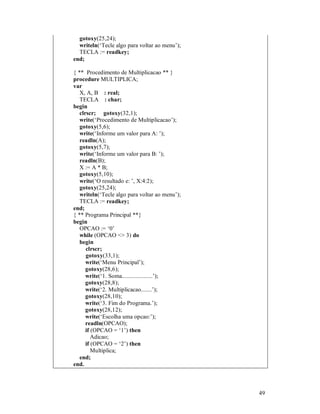 49
gotoxy(25,24);
writeln(‘Tecle algo para voltar ao menu’);
TECLA := readkey;
end;
{ ** Procedimento de Multiplicacao ** }
procedure MULTIPLICA;
var
X, A, B : real;
TECLA : char;
begin
clrscr; gotoxy(32,1);
write(‘Procedimento de Multiplicacao’);
gotoxy(5,6);
write(‘Informe um valor para A: ’);
readln(A);
gotoxy(5,7);
write(‘Informe um valor para B: ’);
readln(B);
X := A * B;
gotoxy(5,10);
write(‘O resultado e: ’, X:4:2);
gotoxy(25,24);
writeln(‘Tecle algo para voltar ao menu’);
TECLA := readkey;
end;
{ ** Programa Principal **}
begin
OPCAO := ‘0’
while (OPCAO <> 3) do
begin
clrscr;
gotoxy(33,1);
write(‘Menu Principal’);
gotoxy(28,6);
write(‘1. Soma....................’);
gotoxy(28,8);
write(‘2. Multiplicacao.......’);
gotoxy(28,10);
write(‘3. Fim do Programa.’);
gotoxy(28,12);
write(‘Escolha uma opcao:’);
readln(OPCAO);
if (OPCAO = ‘1’) then
Adicao;
if (OPCAO = ‘2’) then
Multiplica;
end;
end.
 