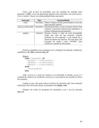 50
Como você já deve ter percebido, uma das unidades foi utilizada neste
programa: a CRT, e com ela apareceram algumas novas instruções, tais como gotoxy,
clrscr e readkey. Vamos ver a funcionalidade destas instruções:
Instrução Tipo Funcionalidade
clrscr Procedure Efetua a limpeza da tela, posicionando o cursor do
lado esquerdo superior.
gotoxy (coluna,linha) Procedure Permite posicionar o cursor em ponto da tela. Para
utilizá-lo é necessário informar dois parâmetros: a
coluna e linha para posicionamento.
readkey Function Permite retornar o valor da tecla pressionada,
sendo este valor do tipo caractere. Quando
utilizada em um programa, e esta função faz a
leitura de apenas um caractere. Por esta razão, não
necessita ser usada a tecla <ENTER> para
confirmar a entrada da informação
Podemos simplificar nosso programa com a utilização da instrução condicional,
semelhante ao if...then, chamada case...of
Sintaxe:
case <variavel> of
<opcao1> : <instrucao1>;
<opcao2> : <instrucao2>;
<opcao3> : <instrucao3>;
else
<instrução4>;
end;
onde: variavel é o nome da variável a ser controlada na decisão, opcao é o
conteúdo da variável a ser verificado e instrucao é a execução de um comando ou bloco
de comandos.
Lembre-se que você pode inserir um bloco de instruções após uma instrução
condicional. Para isto basta colocar as instruções entre begin e end.
Vejamos um trecho do programa da calculadora, com o uso da instrução
case...of.
 