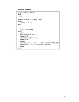 57
Programa em Pascal
program CALC_ADICAO;
uses
Crt;
function ADICAO (A, B : real) : real;
begin
ADICAO := A + B;
end;
var
NUM1, NUM2 : real;
begin
clrscr;
write(‘Informe o 1o
. valor : ’);
readln(NUM1);
write(‘Informe o 2o
. valor : ’);
readln(NUM2);
writeln;
writeln(‘O resultado da adicao = ’, Adicao(NUM1, NUM2) :2:2 );
writeln(‘Tecle <ENTER> para encerrar o program’);
readln;
end.
 