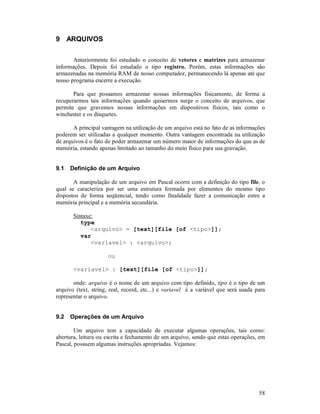 58
9 ARQUIVOS
Anteriormente foi estudado o conceito de vetores e matrizes para armazenar
informações. Depois foi estudado o tipo registro. Porém, estas informações são
armazenadas na memória RAM de nosso computador, permanecendo lá apenas até que
nosso programa encerre a execução.
Para que possamos armazenar nossas informações fisicamente, de forma a
recuperarmos tais informações quando quisermos surge o conceito de arquivos, que
permite que gravemos nossas informações em dispositivos físicos, tais como o
winchester e os disquetes.
A principal vantagem na utilização de um arquivo está no fato de as informações
poderem ser utilizadas a qualquer momento. Outra vantagem encontrada na utilização
de arquivos é o fato de poder armazenar um número maior de informações do que as de
memória, estando apenas limitado ao tamanho do meio físico para sua gravação.
9.1 Definição de um Arquivo
A manipulação de um arquivo em Pascal ocorre com a definição do tipo file, o
qual se caracteriza por ser uma estrutura formada por elementos do mesmo tipo
dispostos de forma seqüencial, tendo como finalidade fazer a comunicação entre a
memória principal e a memória secundária.
Sintaxe:
type
<arquivo> = [text][file [of <tipo>]];
var
<variavel> : <arquivo>;
ou
<variavel> : [text][file [of <tipo>]];
onde: arquivo é o nome de um arquivo com tipo definido, tipo é o tipo de um
arquivo (text, string, real, record, etc...) e variavel é a variável que será usada para
representar o arquivo.
9.2 Operações de um Arquivo
Um arquivo tem a capacidade de executar algumas operações, tais como:
abertura, leitura ou escrita e fechamento de um arquivo, sendo que estas operações, em
Pascal, possuem algumas instruções apropriadas. Vejamos:
 