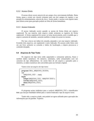 60
9.3.2 Acesso Direto
O acesso direto ocorre através de um campo chave previamente definido. Desta
forma, passa a existir um vínculo existente entre um dos campos do registro e sua
posição de armazenamento, através da chave. Assim sendo, o acesso a um registro tanto
para leitura como para gravação poderá ser feito de forma instantânea.
9.3.3 Acesso Indexado
O acesso indexado ocorre quando se acessa de forma direta um arquivo
seqüencial. Na sua maioria, todo arquivo criado armazena os registros de forma
seqüencial. A forma seqüencial de acesso se torna inconveniente, pois à medida que o
arquivo aumenta de tamanho, aumenta também o tempo de acesso ao mesmo.
Por isso, cria-se um índice de consulta, passando a ser esse arquivo indexado.
Existirão dois arquivos, um seqüencial e outro indexado. Os acessos serão feitos com
em um livro: primeiro se consulta o índice de localização, e depois procura-se o
conteúdo desejado.
9.4 Arquivos do Tipo Texto
Os arquivos do tipo texto estão capacitados a armazenar palavras, frases e
também dados numéricos. Os números, entretanto, serão armazenados com um
caractere do tipo alfanumérico. Ao serem lidos de um arquivo e passados para a
memória, os dados numéricos são convertidos para seu formato original.
Vamos criar um arquivo do tipo texto:
program CRIA_ARQUIVO_TEXTO;
var
ARQUIVO_TXT : text;
begin
assign(ARQUIVO_TXT, ‘ARQTXT.XXX’);
rewrite(ARQUIVO_TXT);
close(ARQUIVO_TXT);
end.
O programa acima estabelece para a variável ARQUIVO_TXT o identificador
text, que tem por finalidade definir para a variável indicada o tipo de arquivo texto.
Tendo sido o arquivo criado, este poderá ser agora utilizado para a gravação das
informações que irá guardar. Vejamos:
 