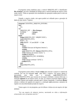62
O programa acima estabelece para a variável ARQUIVO_INT o identificador
file of integer, que tem a finalidade de definir para a variável indicada de arquivo como
sendo inteiro. Todas as operações são semelhantes às operações usadas para se criar um
arquivo texto
Estando o arquivo criado, este agora poderá ser utilizado para a gravação de
dados de tipo inteiro. Vejamos
program CADASTRA_ARQUIVO_INTEIRO;
uses
Crt;
var
ARQUIVO_INT : file of integer;
NUMERI : integer;
RESP :char;
begin
assign(ARQUIVO_INT, ‘ARQINT.XXX’);
reset(ARQUIVO_INT);
RESP := ‘S’;
while (RESP = ‘S’) or (RESP = ‘s’) do
begin
clrscr;
writeln(‘Gravacao de Registros Inteiros’);
writeln;
seek(ARQUIVO_INT, filesize(ARQUIVO_INT));
write(‘Informe um numero inteiro: ’);
readln(NUMERO);
write(ARQUIVO_INT, NUMERO);
writeln;
write(‘Deseja continuar ? [S/N] ’);
readln(RESP);
end;
close(ARQUIVO_INT);
end.
O programa acima utiliza a função assign para associar o arquivo à variável de
controle. Faz uso da instrução reset para abrir o arquivo. Um pouco abaixo é
apresentada uma linha com a instrução seek(ARQUIVO_INT,
filesize(ARQUIVO_INT)); que executa em um arquivo definido o mesmo efeito que a
instrução append em um arquivo texto, ou seja, se o arquivo já possuir algum registro,
o próximo registro será sempre colocado após o último cadastrado. A instrução filesize
retorna o número de registros do arquivo e a instrução seek posiciona o ponteiro de
registro em uma determinada posição do arquivo.
Vamos agora ver um programa, que irá efetuar a leitura em um arquivo do tipo
definido:
“Ler um arquivo de números inteiros, mostrando no vídeo a informação
armazenada com o programa anterior.”
 