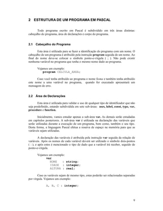 9
2 ESTRUTURA DE UM PROGRAMA EM PASCAL
Todo programa escrito em Pascal é subdividido em três áreas distintas:
cabeçalho do programa, área de declarações e corpo do programa.
2.1 Cabeçalho do Programa
Esta área é utilizada para se fazer a identificação do programa com um nome. O
cabeçalho de um programa é atribuído pela instrução program seguida de um nome. Ao
final do nome deve-se colocar o símbolo ponto-e-vírgula ( ; ). Não pode existir
nenhuma variável no programa que tenha o mesmo nome dado ao programa.
Vejamos um exemplo:
program CALCULA_AREA;
Caso você tenha atribuído ao programa o nome Soma e também tenha atribuído
este nome a uma variável no programa, quando for executado apresentará um
mensagem de erro.
2.2 Área de Declarações
Esta área é utilizada para validar o uso de qualquer tipo de identificador que não
seja predefinido, estando subdividida em sete sub-áreas: uses, label, const, type, var,
procedure e function.
Inicialmente, vamos estudar apenas a sub-área var. As demais serão estudadas
em capítulos posteriores. A sub-área var é utilizada na declaração das variáveis que
serão utilizadas durante a execução de um programa, bem como, também o seu tipo.
Desta forma, a linguagem Pascal efetua a reserva de espaço na memória para que as
variáveis sejam utilizadas.
A declaração das variáveis é atribuída pela instrução var seguida da relação de
variáveis. Após os nomes de cada variável deverá ser utilizado o símbolo dois-pontos
( : ), e após estes é mencionado o tipo de dado que a variável irá receber, seguido de
ponto-e-vírgula.
Vejamos um exemplo:
var
NOME : string;
IDADE : integer;
ALTURA : real;
Caso as variáveis sejam de mesmo tipo, estas poderão ser relacionadas separadas
por vírgula. Vejamos um exemplo:
A, B, C : integer;
 