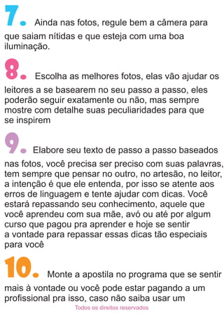 7. Ainda nas fotos, regule bem a câmera para
que saiam nítidas e que esteja com uma boa
iluminação.
Escolha as melhores fotos, elas vão ajudar os8.
leitores a se basearem no seu passo a passo, eles
poderão seguir exatamente ou não, mas sempre
mostre com detalhe suas peculiaridades para que
se inspirem
Elabore seu texto de passo a passo baseados9.
nas fotos, você precisa ser preciso com suas palavras,
tem sempre que pensar no outro, no artesão, no leitor,
a intenção é que ele entenda, por isso se atente aos
erros de linguagem e tente ajudar com dicas. Você
estará repassando seu conhecimento, aquele que
você aprendeu com sua mãe, avó ou até por algum
curso que pagou pra aprender e hoje se sentir
a vontade para repassar essas dicas tão especiais
para você
Monte a apostila no programa que se sentir10.
mais à vontade ou você pode estar pagando a um
proﬁssional pra isso, caso não saiba usar um
Todos os direitos reservados
 