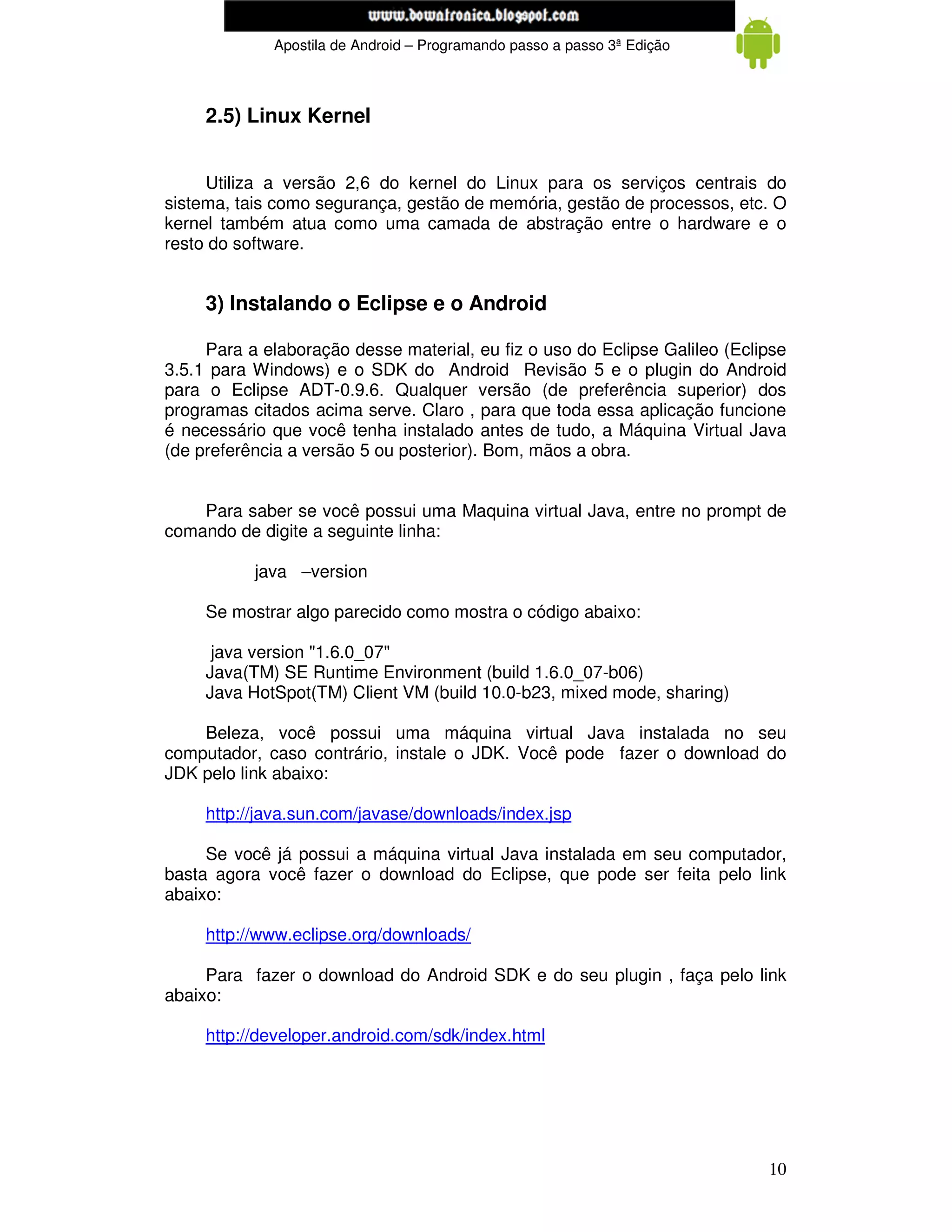 www.mecatronicadegaragem.blogspot.com
             Apostila de Android – Programando passo a passo 3ª Edição



     2.5) Linux Kernel


     Utiliza a versão 2,6 do kernel do Linux para os serviços centrais do
sistema, tais como segurança, gestão de memória, gestão de processos, etc. O
kernel também atua como uma camada de abstração entre o hardware e o
resto do software.


     3) Instalando o Eclipse e o Android

     Para a elaboração desse material, eu fiz o uso do Eclipse Galileo (Eclipse
3.5.1 para Windows) e o SDK do Android Revisão 5 e o plugin do Android
para o Eclipse ADT-0.9.6. Qualquer versão (de preferência superior) dos
programas citados acima serve. Claro , para que toda essa aplicação funcione
é necessário que você tenha instalado antes de tudo, a Máquina Virtual Java
(de preferência a versão 5 ou posterior). Bom, mãos a obra.


    Para saber se você possui uma Maquina virtual Java, entre no prompt de
comando de digite a seguinte linha:

           java –version

     Se mostrar algo parecido como mostra o código abaixo:

      java version "1.6.0_07"
     Java(TM) SE Runtime Environment (build 1.6.0_07-b06)
     Java HotSpot(TM) Client VM (build 10.0-b23, mixed mode, sharing)

    Beleza, você possui uma máquina virtual Java instalada no seu
computador, caso contrário, instale o JDK. Você pode fazer o download do
JDK pelo link abaixo:

     http://java.sun.com/javase/downloads/index.jsp

     Se você já possui a máquina virtual Java instalada em seu computador,
basta agora você fazer o download do Eclipse, que pode ser feita pelo link
abaixo:

     http://www.eclipse.org/downloads/

     Para fazer o download do Android SDK e do seu plugin , faça pelo link
abaixo:

     http://developer.android.com/sdk/index.html




                                                                            10
 
