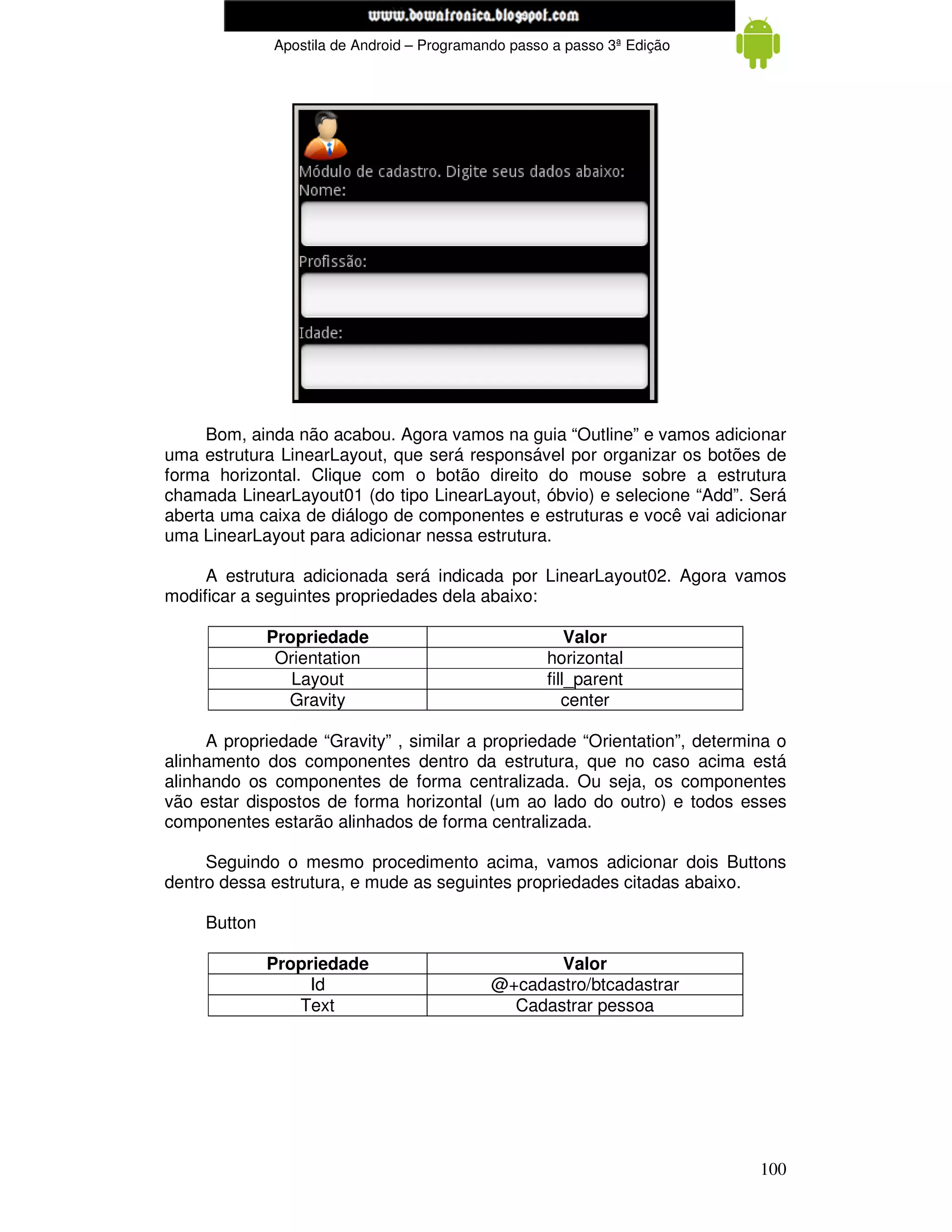www.mecatronicadegaragem.blogspot.com
              Apostila de Android – Programando passo a passo 3ª Edição




     Bom, ainda não acabou. Agora vamos na guia “Outline” e vamos adicionar
uma estrutura LinearLayout, que será responsável por organizar os botões de
forma horizontal. Clique com o botão direito do mouse sobre a estrutura
chamada LinearLayout01 (do tipo LinearLayout, óbvio) e selecione “Add”. Será
aberta uma caixa de diálogo de componentes e estruturas e você vai adicionar
uma LinearLayout para adicionar nessa estrutura.

     A estrutura adicionada será indicada por LinearLayout02. Agora vamos
modificar a seguintes propriedades dela abaixo:

              Propriedade                                Valor
               Orientation                           horizontal
                 Layout                              fill_parent
                Gravity                                 center

     A propriedade “Gravity” , similar a propriedade “Orientation”, determina o
alinhamento dos componentes dentro da estrutura, que no caso acima está
alinhando os componentes de forma centralizada. Ou seja, os componentes
vão estar dispostos de forma horizontal (um ao lado do outro) e todos esses
componentes estarão alinhados de forma centralizada.

     Seguindo o mesmo procedimento acima, vamos adicionar dois Buttons
dentro dessa estrutura, e mude as seguintes propriedades citadas abaixo.

     Button

              Propriedade                           Valor
                   Id                        @+cadastro/btcadastrar
                 Text                          Cadastrar pessoa




                                                                           100
 