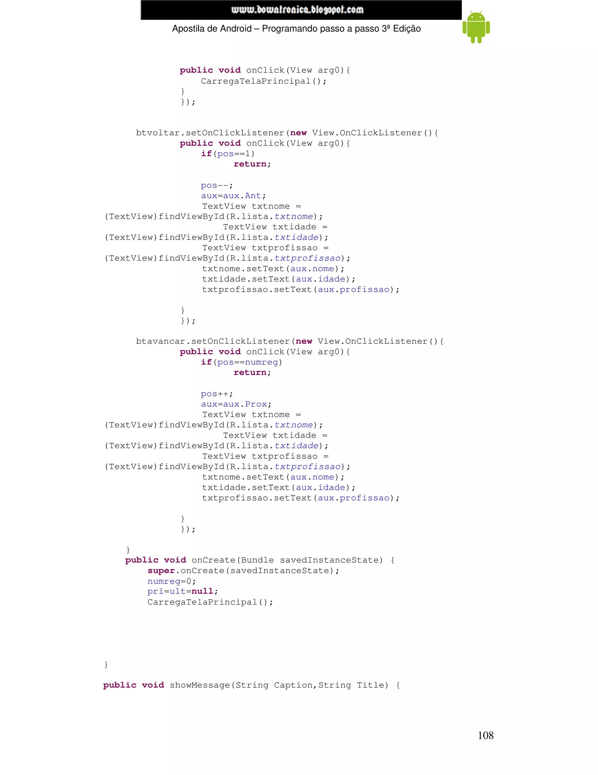 www.mecatronicadegaragem.blogspot.com
            Apostila de Android – Programando passo a passo 3ª Edição



             public void onClick(View arg0){
                 CarregaTelaPrincipal();
             }
             });


     btvoltar.setOnClickListener(new View.OnClickListener(){
             public void onClick(View arg0){
                 if(pos==1)
                       return;

                  pos--;
                  aux=aux.Ant;
                  TextView txtnome =
(TextView)findViewById(R.lista.txtnome);
                      TextView txtidade =
(TextView)findViewById(R.lista.txtidade);
                  TextView txtprofissao =
(TextView)findViewById(R.lista.txtprofissao);
                  txtnome.setText(aux.nome);
                  txtidade.setText(aux.idade);
                  txtprofissao.setText(aux.profissao);

             }
             });

     btavancar.setOnClickListener(new View.OnClickListener(){
             public void onClick(View arg0){
                 if(pos==numreg)
                       return;

                  pos++;
                  aux=aux.Prox;
                  TextView txtnome =
(TextView)findViewById(R.lista.txtnome);
                      TextView txtidade =
(TextView)findViewById(R.lista.txtidade);
                  TextView txtprofissao =
(TextView)findViewById(R.lista.txtprofissao);
                  txtnome.setText(aux.nome);
                  txtidade.setText(aux.idade);
                  txtprofissao.setText(aux.profissao);

             }
             });

    }
    public void onCreate(Bundle savedInstanceState) {
        super.onCreate(savedInstanceState);
        numreg=0;
        pri=ult=null;
        CarregaTelaPrincipal();




}

public void showMessage(String Caption,String Title) {




                                                                        108
 