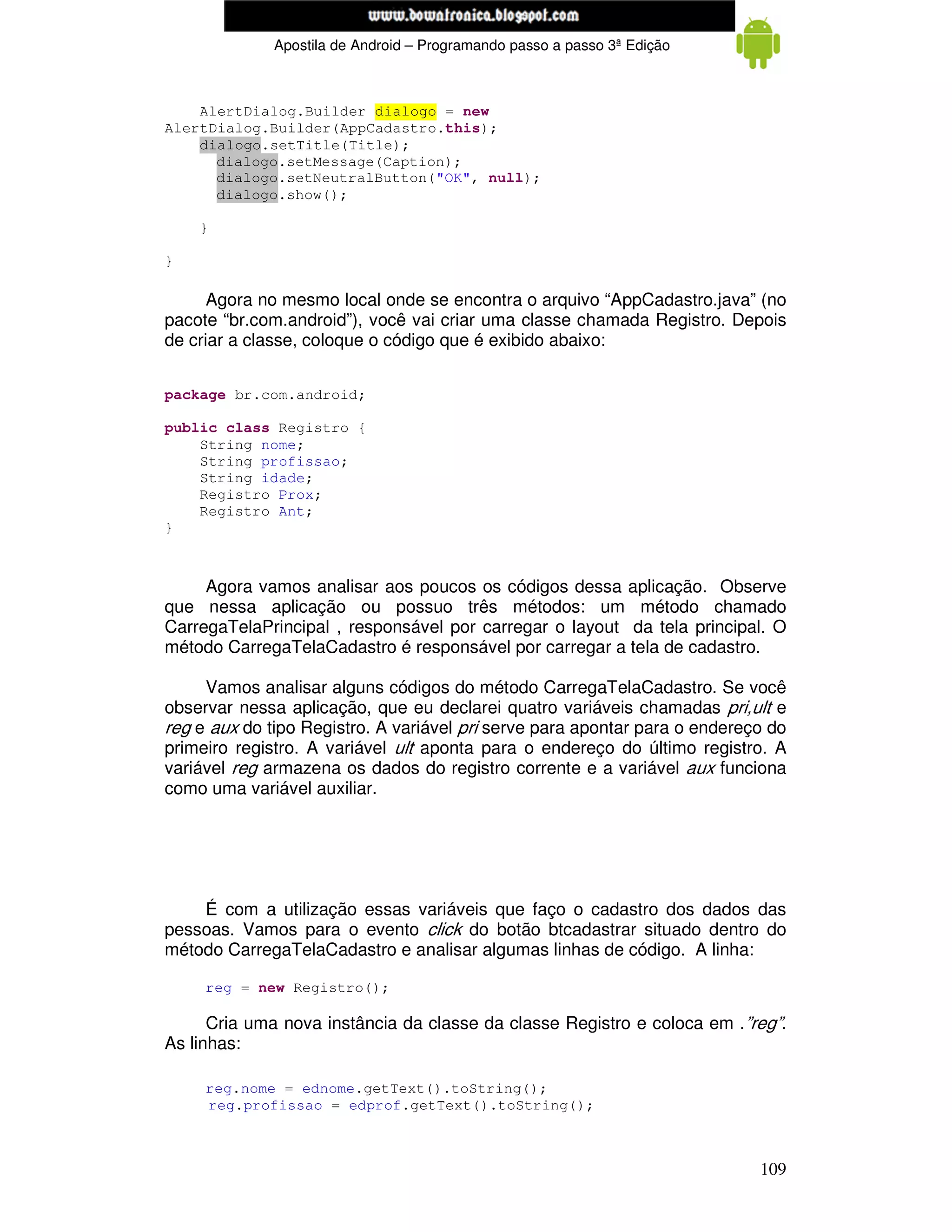 www.mecatronicadegaragem.blogspot.com
              Apostila de Android – Programando passo a passo 3ª Edição



    AlertDialog.Builder dialogo = new
AlertDialog.Builder(AppCadastro.this);
    dialogo.setTitle(Title);
      dialogo.setMessage(Caption);
      dialogo.setNeutralButton("OK", null);
      dialogo.show();

    }

}

      Agora no mesmo local onde se encontra o arquivo “AppCadastro.java” (no
pacote “br.com.android”), você vai criar uma classe chamada Registro. Depois
de criar a classe, coloque o código que é exibido abaixo:


package br.com.android;

public class Registro {
    String nome;
    String profissao;
    String idade;
    Registro Prox;
    Registro Ant;
}



     Agora vamos analisar aos poucos os códigos dessa aplicação. Observe
que nessa aplicação ou possuo três métodos: um método chamado
CarregaTelaPrincipal , responsável por carregar o layout da tela principal. O
método CarregaTelaCadastro é responsável por carregar a tela de cadastro.

     Vamos analisar alguns códigos do método CarregaTelaCadastro. Se você
observar nessa aplicação, que eu declarei quatro variáveis chamadas pri,ult e
reg e aux do tipo Registro. A variável pri serve para apontar para o endereço do
primeiro registro. A variável ult aponta para o endereço do último registro. A
variável reg armazena os dados do registro corrente e a variável aux funciona
como uma variável auxiliar.




    É com a utilização essas variáveis que faço o cadastro dos dados das
pessoas. Vamos para o evento click do botão btcadastrar situado dentro do
método CarregaTelaCadastro e analisar algumas linhas de código. A linha:

     reg = new Registro();

      Cria uma nova instância da classe da classe Registro e coloca em .”reg”.
As linhas:

     reg.nome = ednome.getText().toString();
     reg.profissao = edprof.getText().toString();



                                                                            109
 