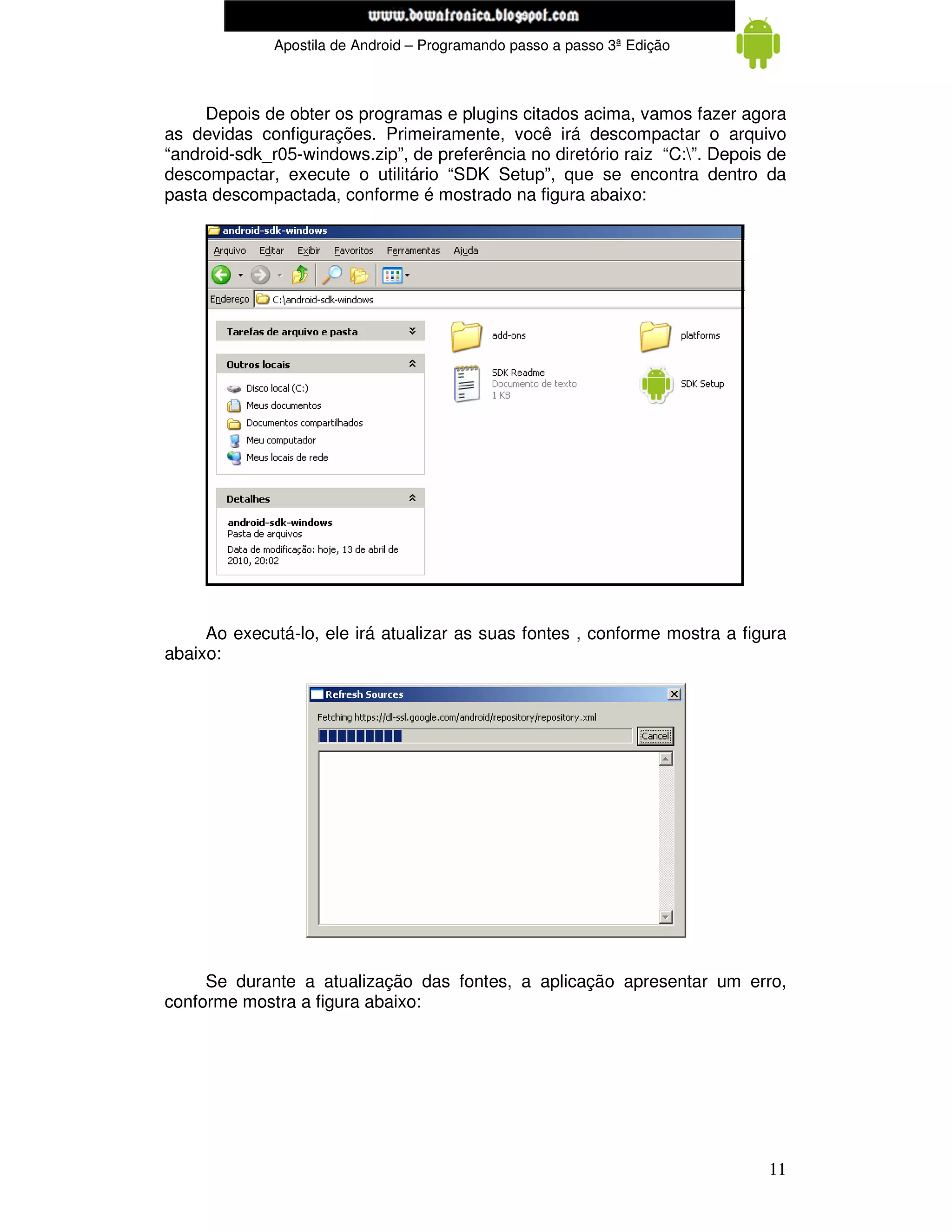 www.mecatronicadegaragem.blogspot.com
              Apostila de Android – Programando passo a passo 3ª Edição



     Depois de obter os programas e plugins citados acima, vamos fazer agora
as devidas configurações. Primeiramente, você irá descompactar o arquivo
“android-sdk_r05-windows.zip”, de preferência no diretório raiz “C:”. Depois de
descompactar, execute o utilitário “SDK Setup”, que se encontra dentro da
pasta descompactada, conforme é mostrado na figura abaixo:




     Ao executá-lo, ele irá atualizar as suas fontes , conforme mostra a figura
abaixo:




     Se durante a atualização das fontes, a aplicação apresentar um erro,
conforme mostra a figura abaixo:




                                                                             11
 