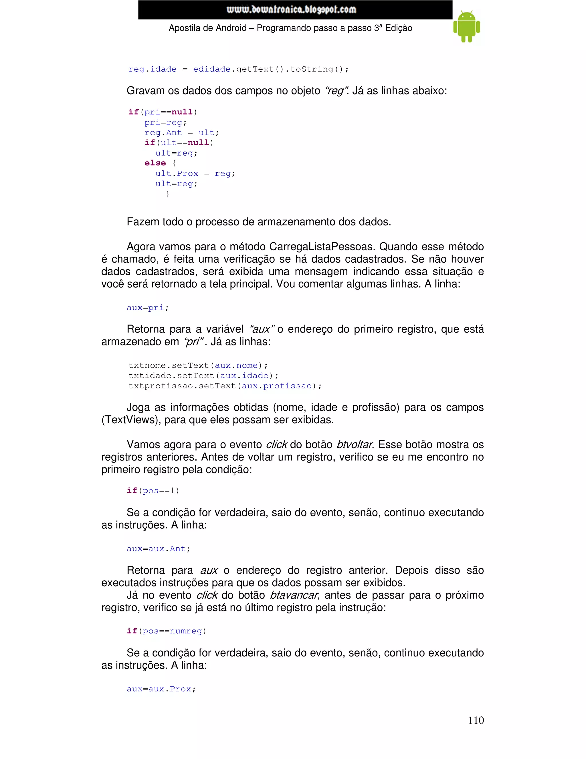 www.mecatronicadegaragem.blogspot.com
              Apostila de Android – Programando passo a passo 3ª Edição



     reg.idade = edidade.getText().toString();

     Gravam os dados dos campos no objeto “reg”. Já as linhas abaixo:
     if(pri==null)
        pri=reg;
        reg.Ant = ult;
        if(ult==null)
          ult=reg;
        else {
          ult.Prox = reg;
          ult=reg;
            }


     Fazem todo o processo de armazenamento dos dados.

     Agora vamos para o método CarregaListaPessoas. Quando esse método
é chamado, é feita uma verificação se há dados cadastrados. Se não houver
dados cadastrados, será exibida uma mensagem indicando essa situação e
você será retornado a tela principal. Vou comentar algumas linhas. A linha:

     aux=pri;

    Retorna para a variável “aux” o endereço do primeiro registro, que está
armazenado em “pri” . Já as linhas:

     txtnome.setText(aux.nome);
     txtidade.setText(aux.idade);
     txtprofissao.setText(aux.profissao);

     Joga as informações obtidas (nome, idade e profissão) para os campos
(TextViews), para que eles possam ser exibidas.

      Vamos agora para o evento click do botão btvoltar. Esse botão mostra os
registros anteriores. Antes de voltar um registro, verifico se eu me encontro no
primeiro registro pela condição:
     if(pos==1)

     Se a condição for verdadeira, saio do evento, senão, continuo executando
as instruções. A linha:

     aux=aux.Ant;

      Retorna para aux o endereço do registro anterior. Depois disso são
executados instruções para que os dados possam ser exibidos.
      Já no evento click do botão btavancar, antes de passar para o próximo
registro, verifico se já está no último registro pela instrução:

     if(pos==numreg)

     Se a condição for verdadeira, saio do evento, senão, continuo executando
as instruções. A linha:

     aux=aux.Prox;


                                                                            110
 