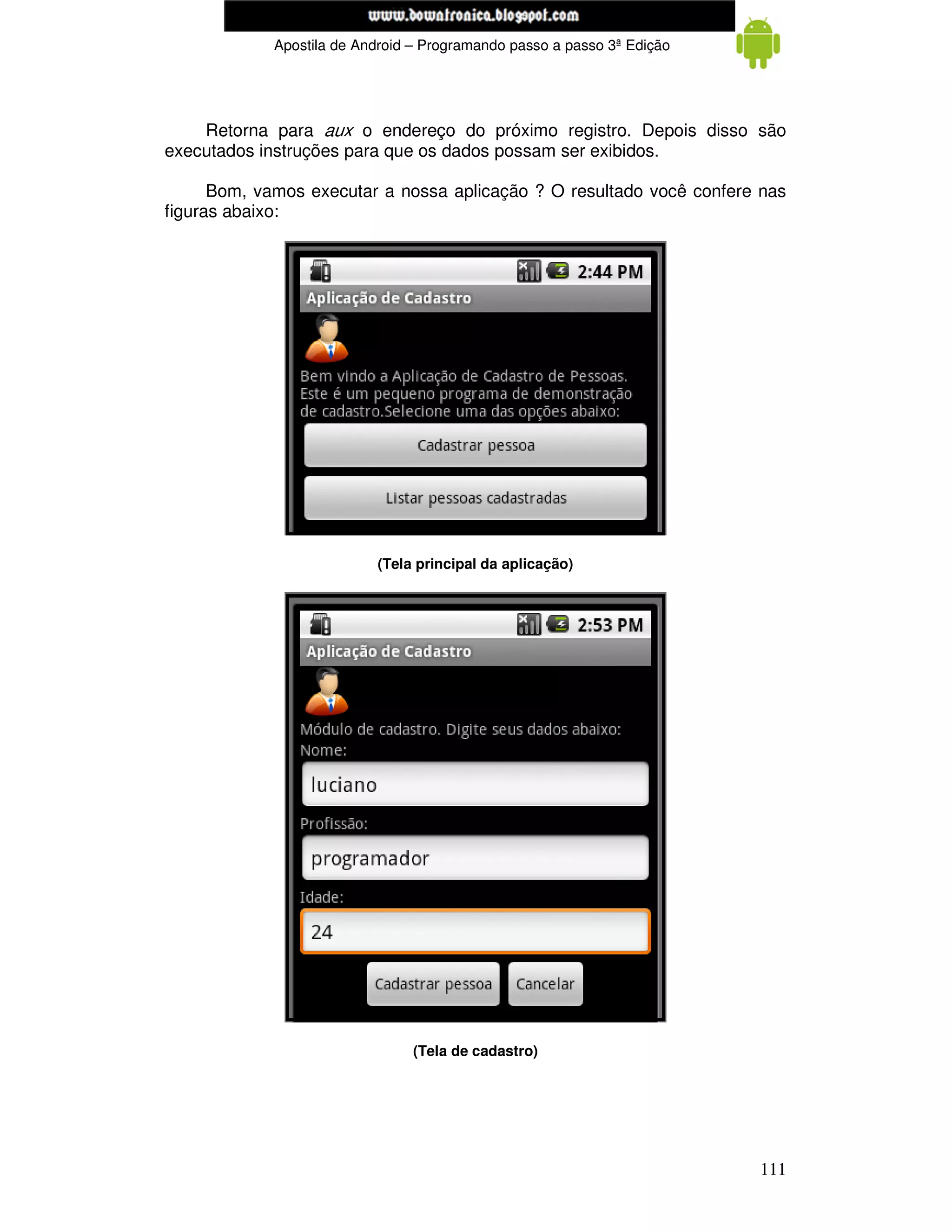 www.mecatronicadegaragem.blogspot.com
             Apostila de Android – Programando passo a passo 3ª Edição




    Retorna para aux o endereço do próximo registro. Depois disso são
executados instruções para que os dados possam ser exibidos.

      Bom, vamos executar a nossa aplicação ? O resultado você confere nas
figuras abaixo:




                           (Tela principal da aplicação)




                                 (Tela de cadastro)




                                                                         111
 