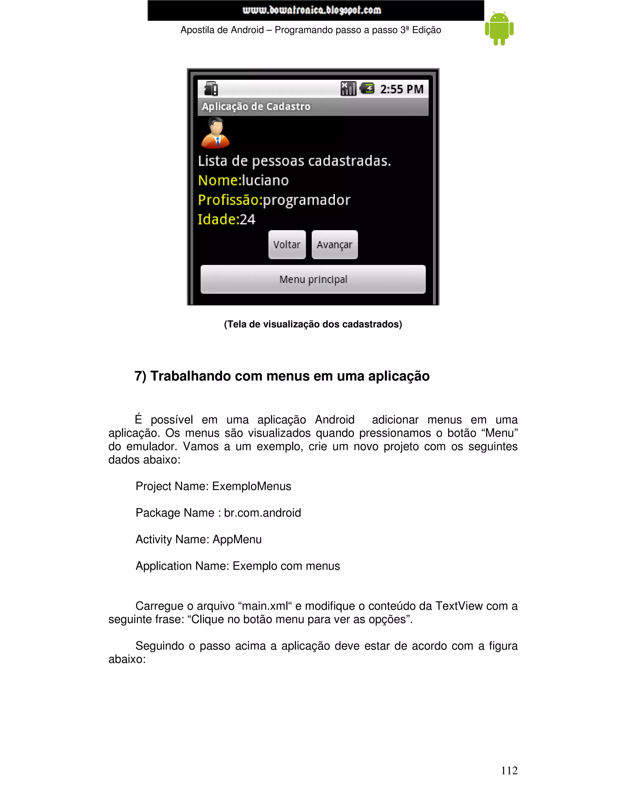 www.mecatronicadegaragem.blogspot.com
             Apostila de Android – Programando passo a passo 3ª Edição




                      (Tela de visualização dos cadastrados)




    7) Trabalhando com menus em uma aplicação


     É possível em uma aplicação Android adicionar menus em uma
aplicação. Os menus são visualizados quando pressionamos o botão “Menu”
do emulador. Vamos a um exemplo, crie um novo projeto com os seguintes
dados abaixo:

    Project Name: ExemploMenus

    Package Name : br.com.android

    Activity Name: AppMenu

    Application Name: Exemplo com menus


     Carregue o arquivo “main.xml“ e modifique o conteúdo da TextView com a
seguinte frase: “Clique no botão menu para ver as opções”.

     Seguindo o passo acima a aplicação deve estar de acordo com a figura
abaixo:




                                                                         112
 