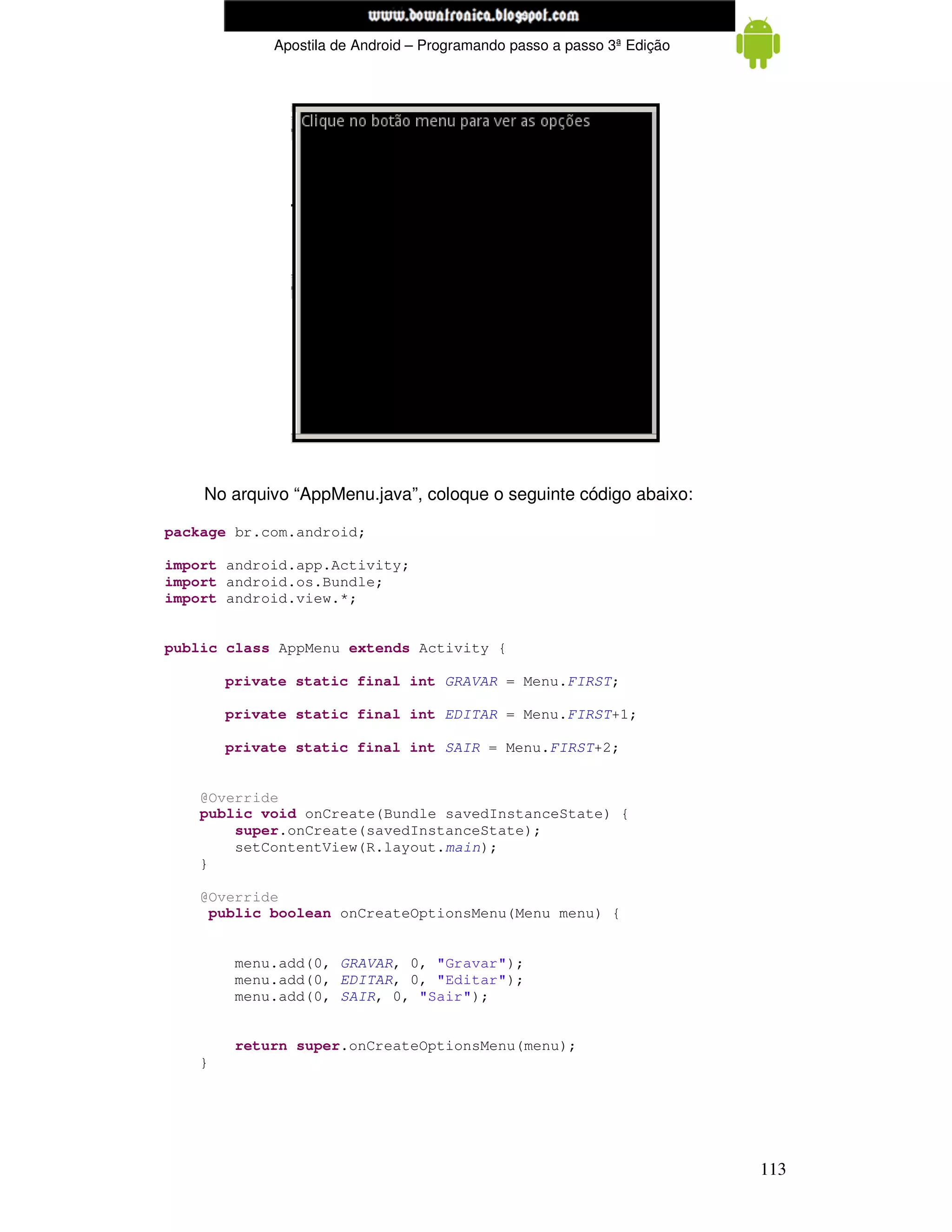 www.mecatronicadegaragem.blogspot.com
             Apostila de Android – Programando passo a passo 3ª Edição




    No arquivo “AppMenu.java”, coloque o seguinte código abaixo:

package br.com.android;

import android.app.Activity;
import android.os.Bundle;
import android.view.*;


public class AppMenu extends Activity {

        private static final int GRAVAR = Menu.FIRST;

        private static final int EDITAR = Menu.FIRST+1;

        private static final int SAIR = Menu.FIRST+2;


    @Override
    public void onCreate(Bundle savedInstanceState) {
        super.onCreate(savedInstanceState);
        setContentView(R.layout.main);
    }

    @Override
     public boolean onCreateOptionsMenu(Menu menu) {


         menu.add(0, GRAVAR, 0, "Gravar");
         menu.add(0, EDITAR, 0, "Editar");
         menu.add(0, SAIR, 0, "Sair");


         return super.onCreateOptionsMenu(menu);
    }




                                                                         113
 