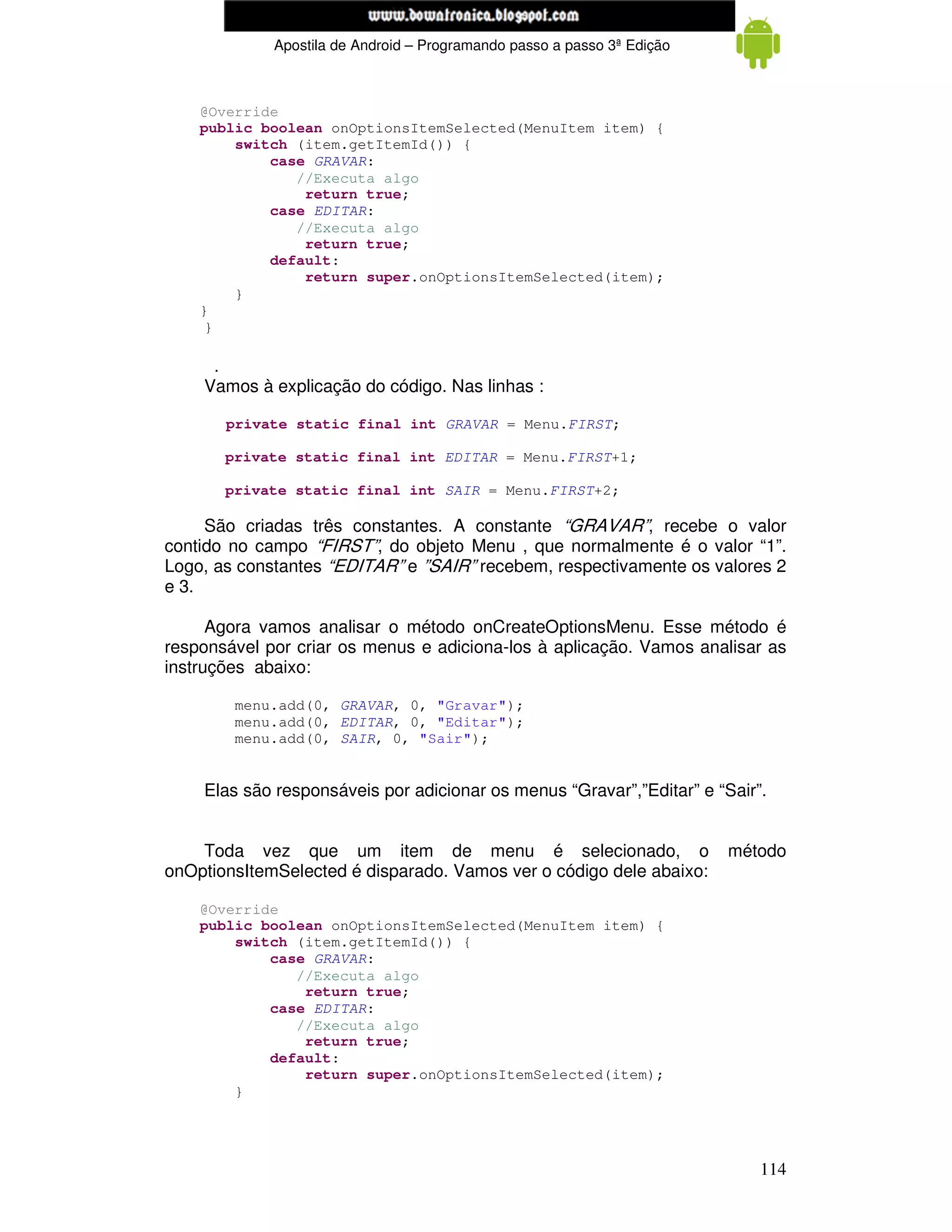 www.mecatronicadegaragem.blogspot.com
             Apostila de Android – Programando passo a passo 3ª Edição



    @Override
    public boolean onOptionsItemSelected(MenuItem item) {
        switch (item.getItemId()) {
            case GRAVAR:
               //Executa algo
                return true;
            case EDITAR:
               //Executa algo
                return true;
            default:
                return super.onOptionsItemSelected(item);
        }
    }
     }

     .
    Vamos à explicação do código. Nas linhas :

       private static final int GRAVAR = Menu.FIRST;

       private static final int EDITAR = Menu.FIRST+1;

       private static final int SAIR = Menu.FIRST+2;

     São criadas três constantes. A constante “GRAVAR”, recebe o valor
contido no campo “FIRST”, do objeto Menu , que normalmente é o valor “1”.
Logo, as constantes “EDITAR” e ”SAIR” recebem, respectivamente os valores 2
e 3.

      Agora vamos analisar o método onCreateOptionsMenu. Esse método é
responsável por criar os menus e adiciona-los à aplicação. Vamos analisar as
instruções abaixo:

        menu.add(0, GRAVAR, 0, "Gravar");
        menu.add(0, EDITAR, 0, "Editar");
        menu.add(0, SAIR, 0, "Sair");


    Elas são responsáveis por adicionar os menus “Gravar”,”Editar” e “Sair”.


    Toda vez que um item de menu é selecionado, o                        método
onOptionsItemSelected é disparado. Vamos ver o código dele abaixo:

    @Override
    public boolean onOptionsItemSelected(MenuItem item) {
        switch (item.getItemId()) {
            case GRAVAR:
               //Executa algo
                return true;
            case EDITAR:
               //Executa algo
                return true;
            default:
                return super.onOptionsItemSelected(item);
        }




                                                                            114
 
