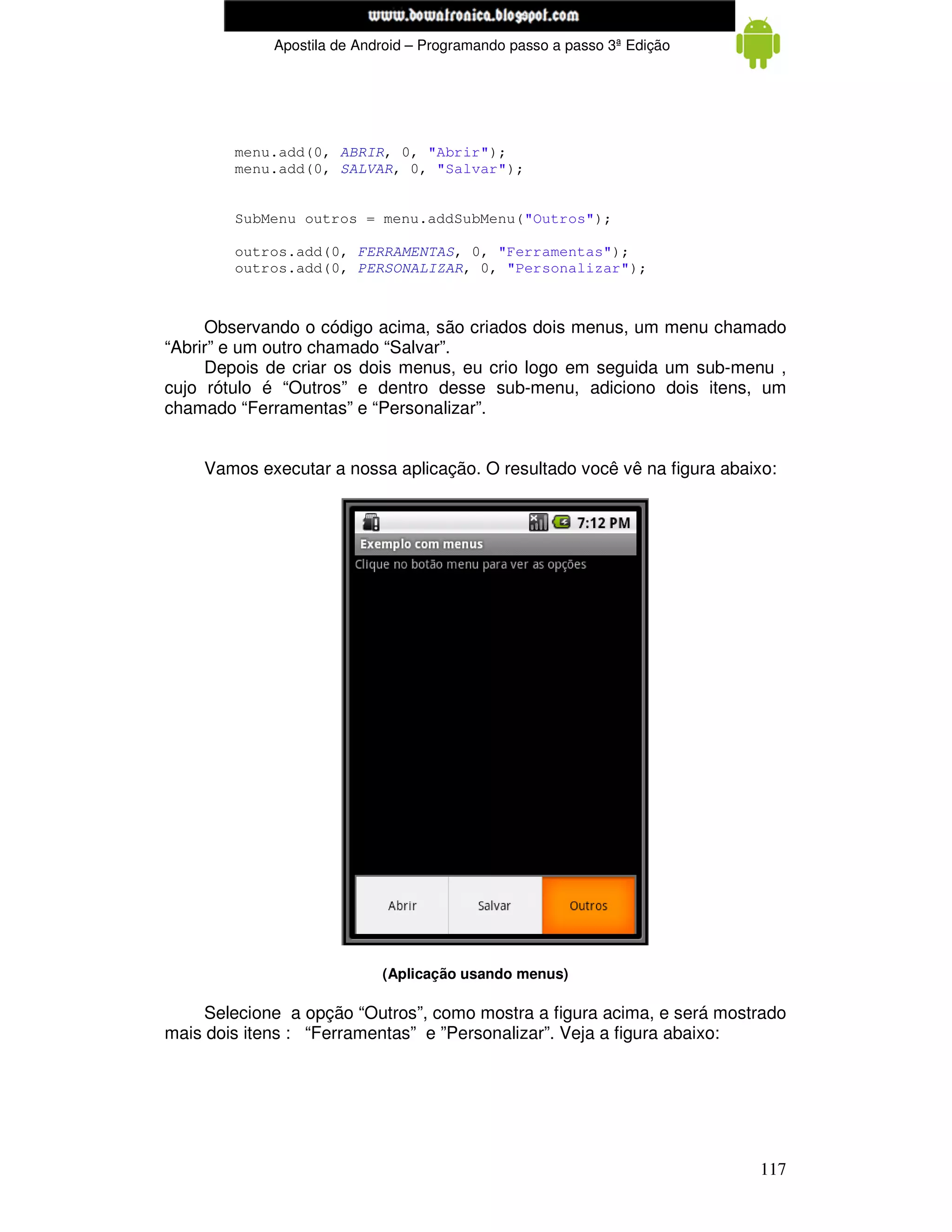 www.mecatronicadegaragem.blogspot.com
             Apostila de Android – Programando passo a passo 3ª Edição




        menu.add(0, ABRIR, 0, "Abrir");
        menu.add(0, SALVAR, 0, "Salvar");


        SubMenu outros = menu.addSubMenu("Outros");

        outros.add(0, FERRAMENTAS, 0, "Ferramentas");
        outros.add(0, PERSONALIZAR, 0, "Personalizar");



     Observando o código acima, são criados dois menus, um menu chamado
“Abrir” e um outro chamado “Salvar”.
     Depois de criar os dois menus, eu crio logo em seguida um sub-menu ,
cujo rótulo é “Outros” e dentro desse sub-menu, adiciono dois itens, um
chamado “Ferramentas” e “Personalizar”.


    Vamos executar a nossa aplicação. O resultado você vê na figura abaixo:




                            (Aplicação usando menus)

     Selecione a opção “Outros”, como mostra a figura acima, e será mostrado
mais dois itens : “Ferramentas” e ”Personalizar”. Veja a figura abaixo:




                                                                         117
 