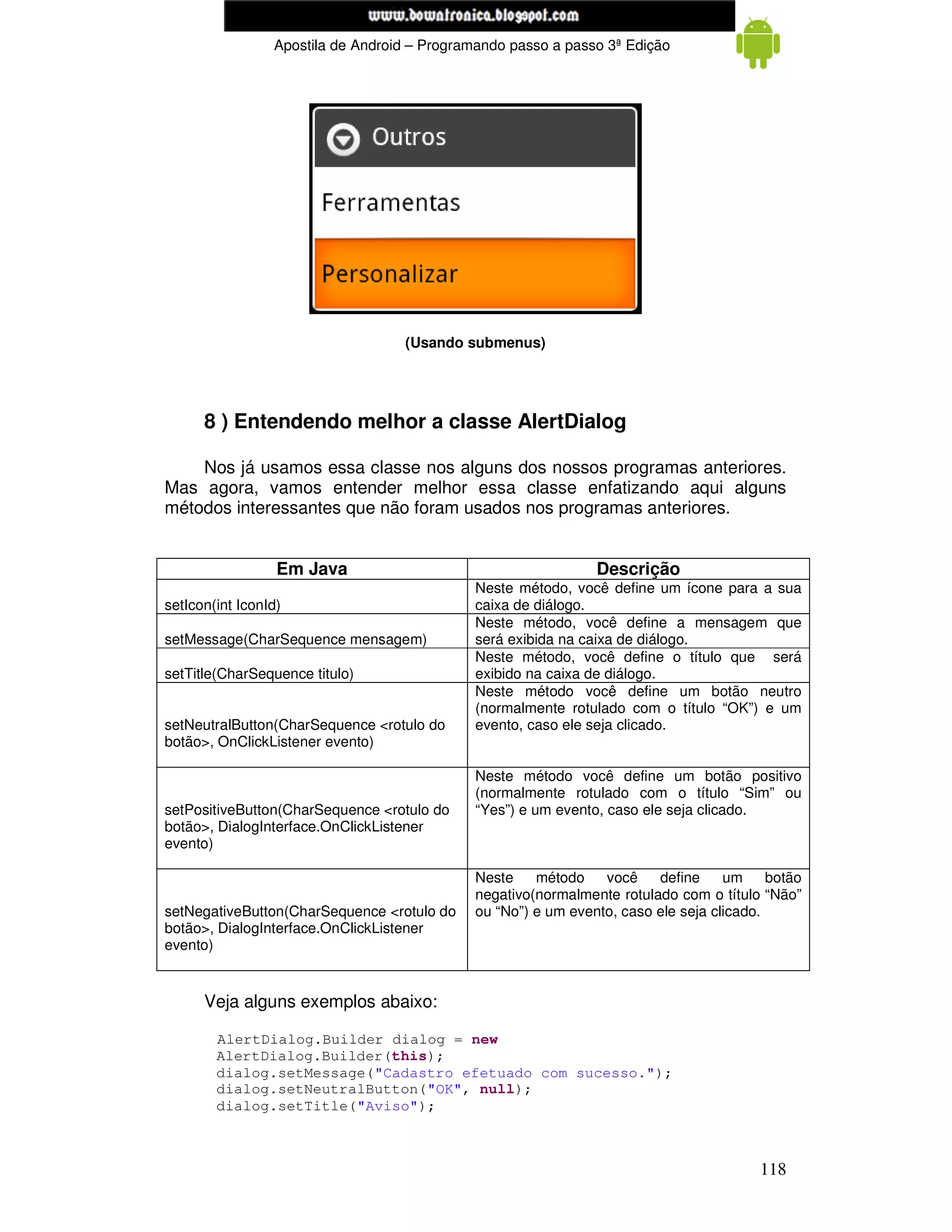 www.mecatronicadegaragem.blogspot.com
                 Apostila de Android – Programando passo a passo 3ª Edição




                                   (Usando submenus)




      8 ) Entendendo melhor a classe AlertDialog

    Nos já usamos essa classe nos alguns dos nossos programas anteriores.
Mas agora, vamos entender melhor essa classe enfatizando aqui alguns
métodos interessantes que não foram usados nos programas anteriores.


                  Em Java                                      Descrição
                                             Neste método, você define um ícone para a sua
setIcon(int IconId)                          caixa de diálogo.
                                             Neste método, você define a mensagem que
setMessage(CharSequence mensagem)            será exibida na caixa de diálogo.
                                             Neste método, você define o título que será
setTitle(CharSequence titulo)                exibido na caixa de diálogo.
                                             Neste método você define um botão neutro
                                             (normalmente rotulado com o título “OK”) e um
setNeutralButton(CharSequence <rotulo do     evento, caso ele seja clicado.
botão>, OnClickListener evento)

                                             Neste método você define um botão positivo
                                             (normalmente rotulado com o título “Sim” ou
setPositiveButton(CharSequence <rotulo do    “Yes”) e um evento, caso ele seja clicado.
botão>, DialogInterface.OnClickListener
evento)

                                             Neste    método    você    define     um     botão
                                             negativo(normalmente rotulado com o título “Não”
setNegativeButton(CharSequence <rotulo do    ou “No”) e um evento, caso ele seja clicado.
botão>, DialogInterface.OnClickListener
evento)


      Veja alguns exemplos abaixo:

        AlertDialog.Builder dialog = new
        AlertDialog.Builder(this);
        dialog.setMessage("Cadastro efetuado com sucesso.");
        dialog.setNeutralButton("OK", null);
        dialog.setTitle("Aviso");



                                                                                        118
 