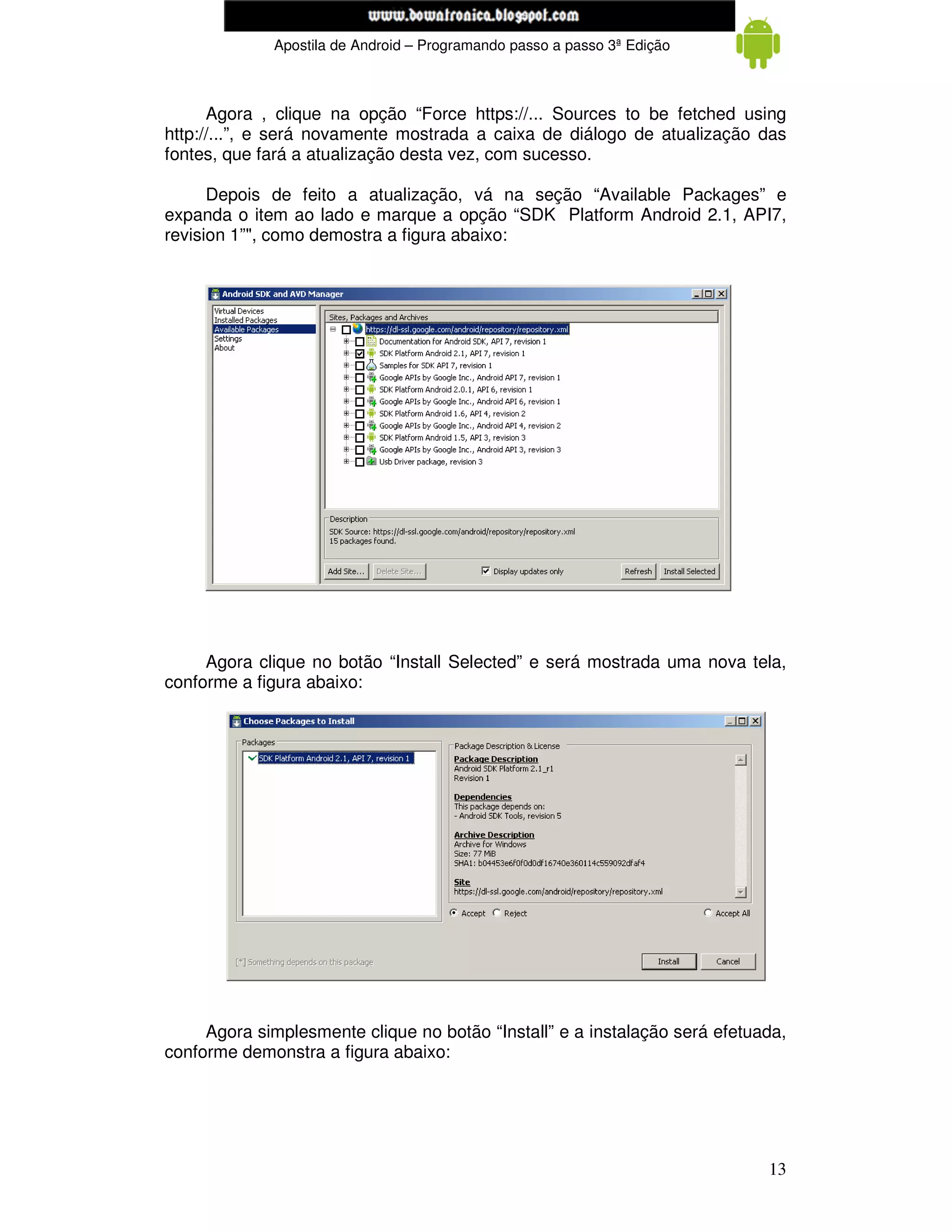 www.mecatronicadegaragem.blogspot.com
             Apostila de Android – Programando passo a passo 3ª Edição



      Agora , clique na opção “Force https://... Sources to be fetched using
http://...”, e será novamente mostrada a caixa de diálogo de atualização das
fontes, que fará a atualização desta vez, com sucesso.

      Depois de feito a atualização, vá na seção “Available Packages” e
expanda o item ao lado e marque a opção “SDK Platform Android 2.1, API7,
revision 1”", como demostra a figura abaixo:




     Agora clique no botão “Install Selected” e será mostrada uma nova tela,
conforme a figura abaixo:




     Agora simplesmente clique no botão “Install” e a instalação será efetuada,
conforme demonstra a figura abaixo:




                                                                            13
 