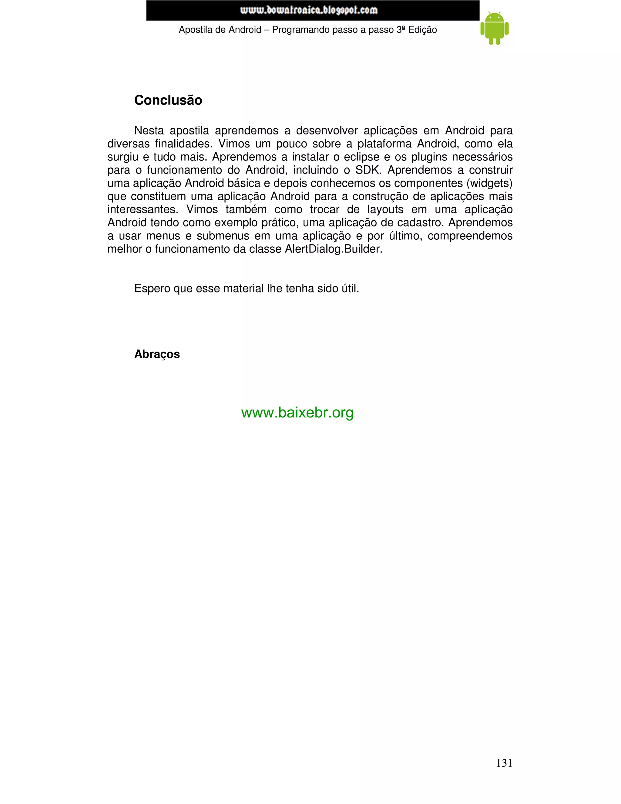 www.mecatronicadegaragem.blogspot.com
             Apostila de Android – Programando passo a passo 3ª Edição




     Conclusão

      Nesta apostila aprendemos a desenvolver aplicações em Android para
diversas finalidades. Vimos um pouco sobre a plataforma Android, como ela
surgiu e tudo mais. Aprendemos a instalar o eclipse e os plugins necessários
para o funcionamento do Android, incluindo o SDK. Aprendemos a construir
uma aplicação Android básica e depois conhecemos os componentes (widgets)
que constituem uma aplicação Android para a construção de aplicações mais
interessantes. Vimos também como trocar de layouts em uma aplicação
Android tendo como exemplo prático, uma aplicação de cadastro. Aprendemos
a usar menus e submenus em uma aplicação e por último, compreendemos
melhor o funcionamento da classe AlertDialog.Builder.


     Espero que esse material lhe tenha sido útil.




     Abraços




                          www.baixebr.org




                                                                         131
 