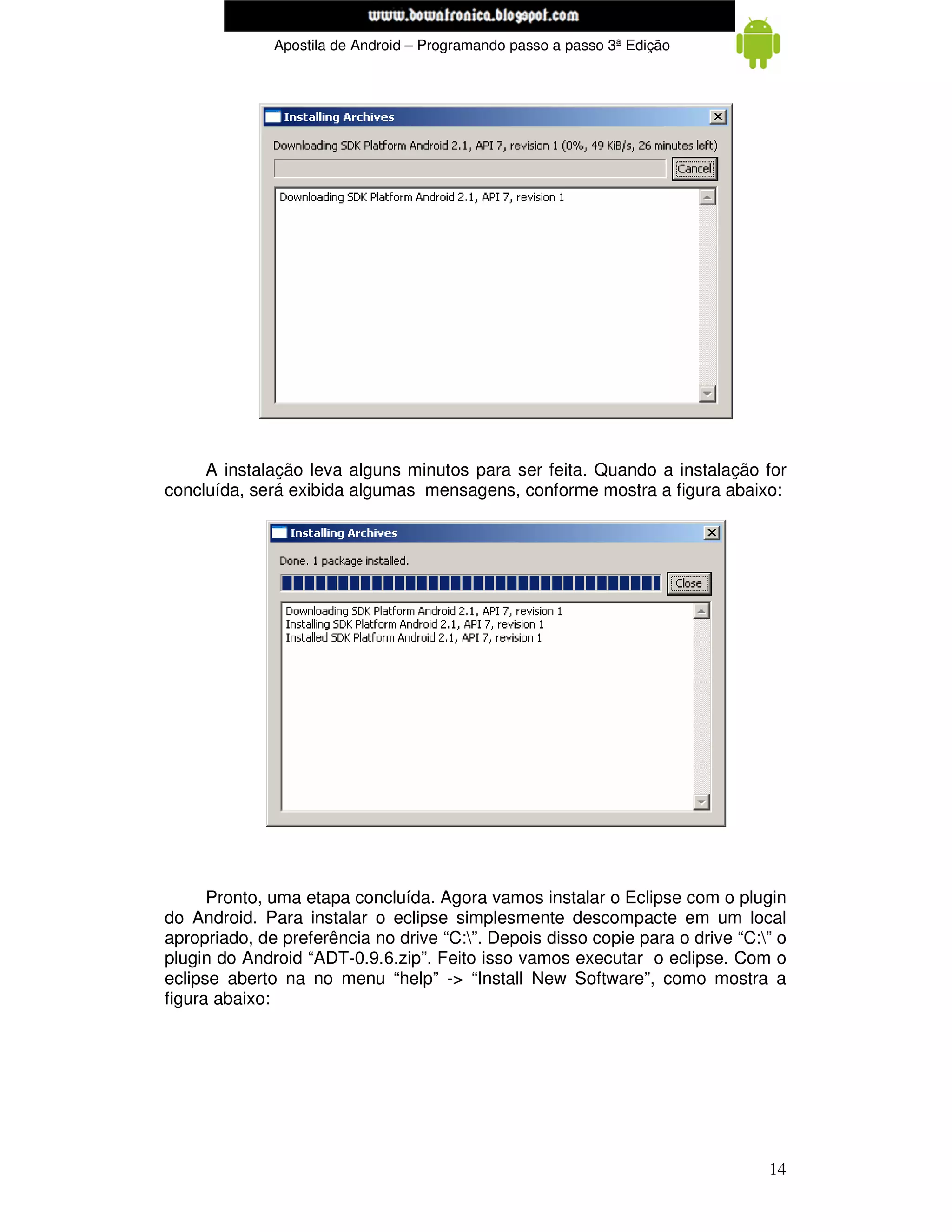 www.mecatronicadegaragem.blogspot.com
              Apostila de Android – Programando passo a passo 3ª Edição




     A instalação leva alguns minutos para ser feita. Quando a instalação for
concluída, será exibida algumas mensagens, conforme mostra a figura abaixo:




      Pronto, uma etapa concluída. Agora vamos instalar o Eclipse com o plugin
do Android. Para instalar o eclipse simplesmente descompacte em um local
apropriado, de preferência no drive “C:”. Depois disso copie para o drive “C:” o
plugin do Android “ADT-0.9.6.zip”. Feito isso vamos executar o eclipse. Com o
eclipse aberto na no menu “help” -> “Install New Software”, como mostra a
figura abaixo:




                                                                               14
 