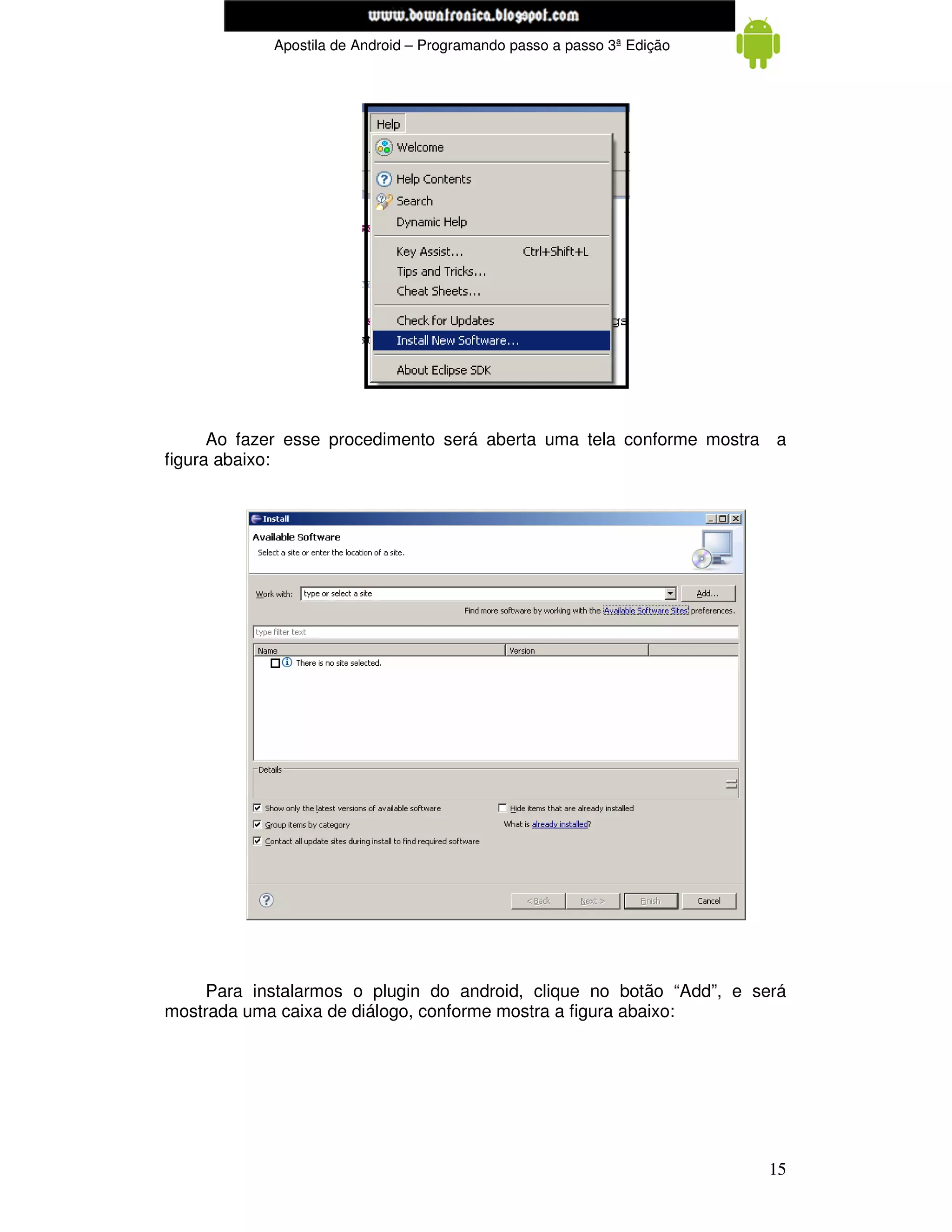 www.mecatronicadegaragem.blogspot.com
            Apostila de Android – Programando passo a passo 3ª Edição




      Ao fazer esse procedimento será aberta uma tela conforme mostra a
figura abaixo:




     Para instalarmos o plugin do android, clique no botão “Add”, e será
mostrada uma caixa de diálogo, conforme mostra a figura abaixo:




                                                                        15
 